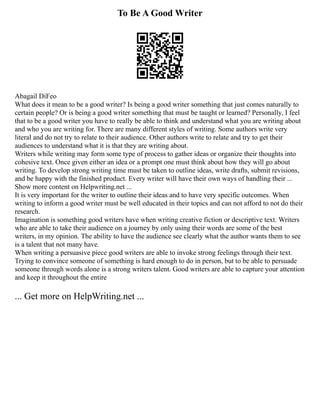 To Be A Good Writer
Abagail DiFeo
What does it mean to be a good writer? Is being a good writer something that just comes naturally to
certain people? Or is being a good writer something that must be taught or learned? Personally, I feel
that to be a good writer you have to really be able to think and understand what you are writing about
and who you are writing for. There are many different styles of writing. Some authors write very
literal and do not try to relate to their audience. Other authors write to relate and try to get their
audiences to understand what it is that they are writing about.
Writers while writing may form some type of process to gather ideas or organize their thoughts into
cohesive text. Once given either an idea or a prompt one must think about how they will go about
writing. To develop strong writing time must be taken to outline ideas, write drafts, submit revisions,
and be happy with the finished product. Every writer will have their own ways of handling their ...
Show more content on Helpwriting.net ...
It is very important for the writer to outline their ideas and to have very specific outcomes. When
writing to inform a good writer must be well educated in their topics and can not afford to not do their
research.
Imagination is something good writers have when writing creative fiction or descriptive text. Writers
who are able to take their audience on a journey by only using their words are some of the best
writers, in my opinion. The ability to have the audience see clearly what the author wants them to see
is a talent that not many have.
When writing a persuasive piece good writers are able to invoke strong feelings through their text.
Trying to convince someone of something is hard enough to do in person, but to be able to persuade
someone through words alone is a strong writers talent. Good writers are able to capture your attention
and keep it throughout the entire
... Get more on HelpWriting.net ...
 