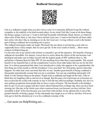 Redhead Stereotypes
Life as a redhead is tough when you don t have a soul. It is extremely difficult living life without
sympathy or the inability to be kind towards others. In my mind I feel like I want to do these things,
but being a ginger, I just can t. I want to feel bad for people with blonde, black, brown, or whatever
other color of hair there is, but since I have red hair I just can t. I want to feel bad for all those other
hair colors who don t like as stunning as we do, but I just can t. Living without a soul is the hardest
part of being a redhead, but everything else is gravy.
The redhead stereotypes make me laugh. Obviously the one about us not having a soul, that we
supposedly have a fiery temper, that we can t get tan. In the wise words of James ... Show more
content on Helpwriting.net ...
I m the only one at my school with red hair so naturally I get all the attention. The benefits of being a
redhead are incredible. For starters, I never have to worry about the effects of the sun because I am
intelligent and make sure to lather myself with the highest grade of SPF sunblock there is. My
preference is Banana Boat for Men SPF 30, but anything lower than that is unacceptable. The second
benefit of my beautiful hair is all the compliments I receive from older ladies that see me for the first
time. It is almost guaranteed that when I am introduced to a lady who appears to be a grandmother, the
first thing out of her mouth is, Oh My Goodness! I love your hair! So I feel pretty special when that
happens. No other hair color can boast that like we can. Another great benefit of being a redhead is
that people automatically assume that you are a comedian. You can say something and people will
think it is the funniest thing on the planet. People look at redheads and laugh all the time. I like to
think they are laughing with us and not at us though. But this puts a lot of pressure on us because we
have to provide the world with comedy or else it will fall into oblivion perhaps. Probably not, but it is
nice getting recognition from people that we have a sense of humor. The last benefit is the holidays
that we get. If you are a ginger and don t know about National Kiss a GInger day, then you have been
missing out. One day in the whole year where someone kisses you because you have red hair. How
incredible is that? A free kiss because you were born with red hair. In my opinion this is one of the
greatest benefits of being a ginger. In the end people may laugh at us or with us, but they will never
truly get to feel the absolute joy it is to be a redhead everyday of the
... Get more on HelpWriting.net ...
 