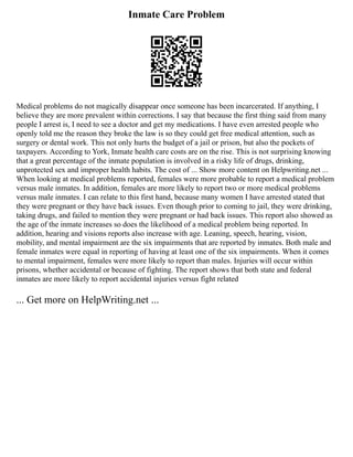 Inmate Care Problem
Medical problems do not magically disappear once someone has been incarcerated. If anything, I
believe they are more prevalent within corrections. I say that because the first thing said from many
people I arrest is, I need to see a doctor and get my medications. I have even arrested people who
openly told me the reason they broke the law is so they could get free medical attention, such as
surgery or dental work. This not only hurts the budget of a jail or prison, but also the pockets of
taxpayers. According to York, Inmate health care costs are on the rise. This is not surprising knowing
that a great percentage of the inmate population is involved in a risky life of drugs, drinking,
unprotected sex and improper health habits. The cost of ... Show more content on Helpwriting.net ...
When looking at medical problems reported, females were more probable to report a medical problem
versus male inmates. In addition, females are more likely to report two or more medical problems
versus male inmates. I can relate to this first hand, because many women I have arrested stated that
they were pregnant or they have back issues. Even though prior to coming to jail, they were drinking,
taking drugs, and failed to mention they were pregnant or had back issues. This report also showed as
the age of the inmate increases so does the likelihood of a medical problem being reported. In
addition, hearing and visions reports also increase with age. Leaning, speech, hearing, vision,
mobility, and mental impairment are the six impairments that are reported by inmates. Both male and
female inmates were equal in reporting of having at least one of the six impairments. When it comes
to mental impairment, females were more likely to report than males. Injuries will occur within
prisons, whether accidental or because of fighting. The report shows that both state and federal
inmates are more likely to report accidental injuries versus fight related
... Get more on HelpWriting.net ...
 