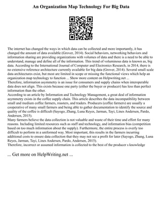 An Organization Map Technology For Big Data
The internet has changed the ways in which data can be collected and more importantly, it has
changed the amount of data available (Grover, 2014). Social behaviors, networking behaviors and
information sharing are providing organizations with volumes of data and there is a need to be able to
understand, manage and define all of the information. This trend of voluminous data is known as, big
data. According to the International Journal of Computer and Electronics Research, in 2014, there is
no extensive reference architecture currently available for big data (Grover, 2014). Several small scale
data architectures exist, but most are limited in scope or missing the functional views which help an
organization map technology to function ... Show more content on Helpwriting.net ...
Therefore, information asymmetry is an issue for consumers and supply chains when interoperable
data does not align. This exists because one party (either the buyer or producer) has less than perfect
information than the other.
According to an article by Information and Technology Management, a great deal of information
asymmetry exists in the coffee supply chain. This article describes the data incompatibility between
small and medium coffee farmers, roasters, and traders. Producers (coffee farmers) are usually a
cooperative of many small farmers and being able to gather documentation to identify the source and
quality of the coffee is difficult (Sayogo, Zhang, Luna Reyes, Jarman, Tayi, Lines Andersen, Pardo,
Andersen, 2015).
Many farmers believe the data collection is not valuable and waste of their time and effort for many
reasons. Including limited resources such as staff and technology, and information bias (competition
based on too much information about the supply). Furthermore, the entire process is overly too
difficult to perform in a uniformed way. Most important, this results in the farmers incurring
additional costs to ensure data collection that they may not see a profit for later (Sayogo, Zhang, Luna
Reyes, Jarman, Tayi, Lines Andersen, Pardo, Andersen, 2015).
Therefore, incorrect or assumed information is collected to the best of the producer s knowledge
... Get more on HelpWriting.net ...
 
