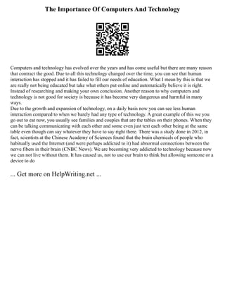 The Importance Of Computers And Technology
Computers and technology has evolved over the years and has come useful but there are many reason
that contract the good. Due to all this technology changed over the time, you can see that human
interaction has stopped and it has failed to fill our needs of education. What I mean by this is that we
are really not being educated but take what others put online and automatically believe it is right.
Instead of researching and making your own conclusion. Another reason to why computers and
technology is not good for society is because it has become very dangerous and harmful in many
ways.
Due to the growth and expansion of technology, on a daily basis now you can see less human
interaction compared to when we barely had any type of technology. A great example of this we you
go out to eat now, you usually see families and couples that are the tables on their phones. When they
can be talking communicating with each other and some even just text each other being at the same
table even though can say whatever they have to say right there. There was a study done in 2012, in
fact, scientists at the Chinese Academy of Sciences found that the brain chemicals of people who
habitually used the Internet (and were perhaps addicted to it) had abnormal connections between the
nerve fibers in their brain (CNBC News). We are becoming very addicted to technology because now
we can not live without them. It has caused us, not to use our brain to think but allowing someone or a
device to do
... Get more on HelpWriting.net ...
 