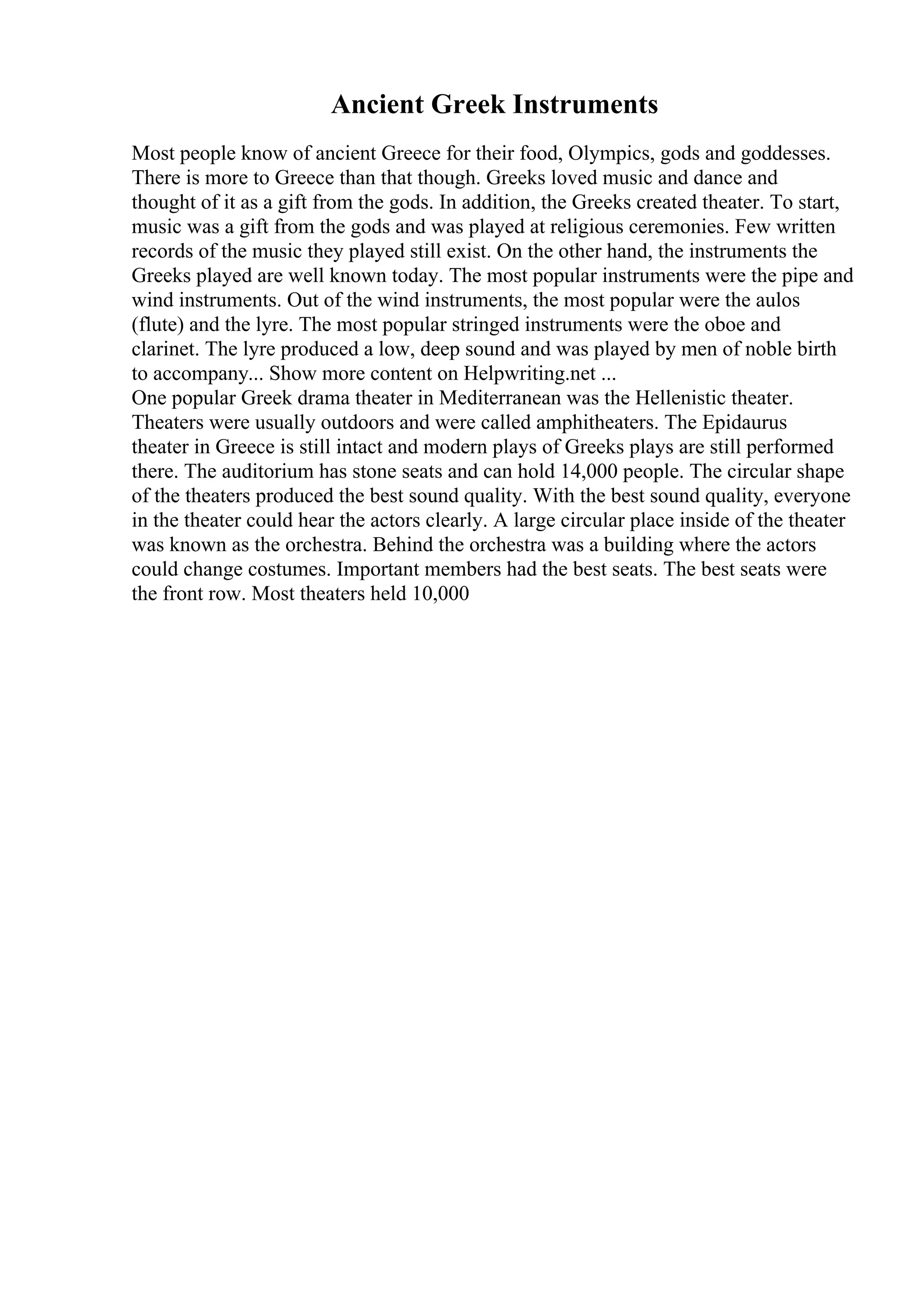 Ancient Greek Instruments
Most people know of ancient Greece for their food, Olympics, gods and goddesses.
There is more to Greece than that though. Greeks loved music and dance and
thought of it as a gift from the gods. In addition, the Greeks created theater. To start,
music was a gift from the gods and was played at religious ceremonies. Few written
records of the music they played still exist. On the other hand, the instruments the
Greeks played are well known today. The most popular instruments were the pipe and
wind instruments. Out of the wind instruments, the most popular were the aulos
(flute) and the lyre. The most popular stringed instruments were the oboe and
clarinet. The lyre produced a low, deep sound and was played by men of noble birth
to accompany... Show more content on Helpwriting.net ...
One popular Greek drama theater in Mediterranean was the Hellenistic theater.
Theaters were usually outdoors and were called amphitheaters. The Epidaurus
theater in Greece is still intact and modern plays of Greeks plays are still performed
there. The auditorium has stone seats and can hold 14,000 people. The circular shape
of the theaters produced the best sound quality. With the best sound quality, everyone
in the theater could hear the actors clearly. A large circular place inside of the theater
was known as the orchestra. Behind the orchestra was a building where the actors
could change costumes. Important members had the best seats. The best seats were
the front row. Most theaters held 10,000
 