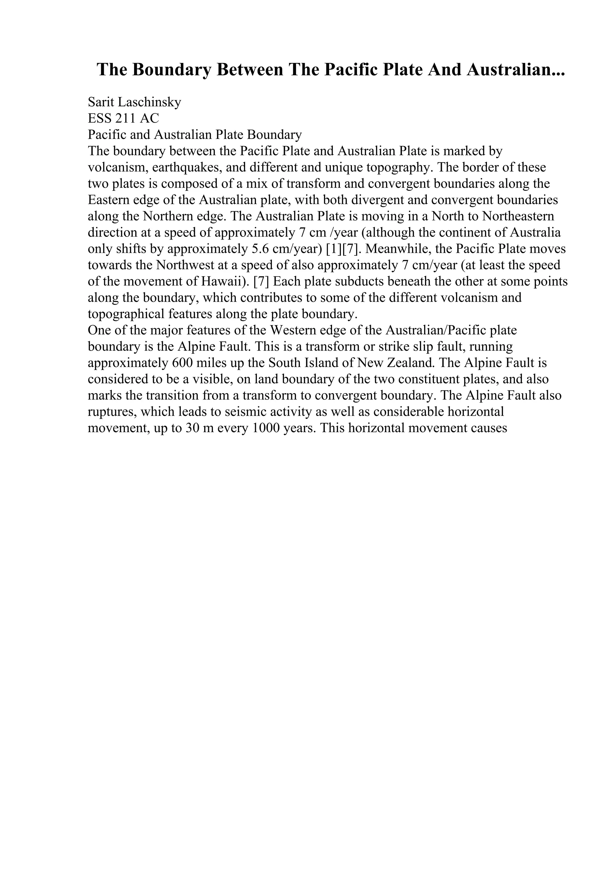 The Boundary Between The Pacific Plate And Australian...
Sarit Laschinsky
ESS 211 AC
Pacific and Australian Plate Boundary
The boundary between the Pacific Plate and Australian Plate is marked by
volcanism, earthquakes, and different and unique topography. The border of these
two plates is composed of a mix of transform and convergent boundaries along the
Eastern edge of the Australian plate, with both divergent and convergent boundaries
along the Northern edge. The Australian Plate is moving in a North to Northeastern
direction at a speed of approximately 7 cm /year (although the continent of Australia
only shifts by approximately 5.6 cm/year) [1][7]. Meanwhile, the Pacific Plate moves
towards the Northwest at a speed of also approximately 7 cm/year (at least the speed
of the movement of Hawaii). [7] Each plate subducts beneath the other at some points
along the boundary, which contributes to some of the different volcanism and
topographical features along the plate boundary.
One of the major features of the Western edge of the Australian/Pacific plate
boundary is the Alpine Fault. This is a transform or strike slip fault, running
approximately 600 miles up the South Island of New Zealand. The Alpine Fault is
considered to be a visible, on land boundary of the two constituent plates, and also
marks the transition from a transform to convergent boundary. The Alpine Fault also
ruptures, which leads to seismic activity as well as considerable horizontal
movement, up to 30 m every 1000 years. This horizontal movement causes
 