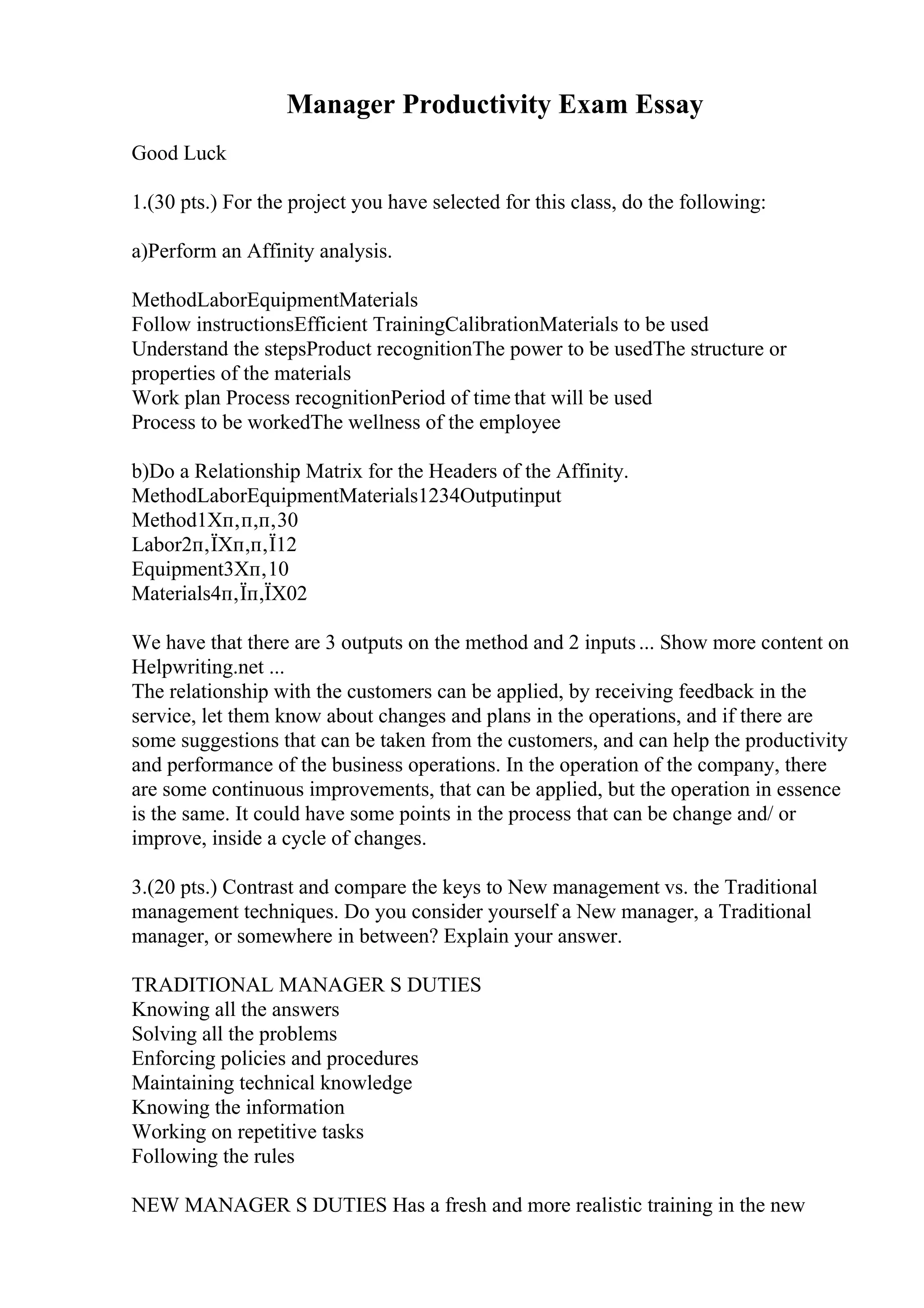 Manager Productivity Exam Essay
Good Luck
1.(30 pts.) For the project you have selected for this class, do the following:
a)Perform an Affinity analysis.
MethodLaborEquipmentMaterials
Follow instructionsEfficient TrainingCalibrationMaterials to be used
Understand the stepsProduct recognitionThe power to be usedThe structure or
properties of the materials
Work plan Process recognitionPeriod of time that will be used
Process to be workedThe wellness of the employee
b)Do a Relationship Matrix for the Headers of the Affinity.
MethodLaborEquipmentMaterials1234Outputinput
Method1Xп‚п‚п‚30
Labor2п‚ЇXп‚п‚Ї12
Equipment3Xп‚10
Materials4п‚Їп‚ЇX02
We have that there are 3 outputs on the method and 2 inputs... Show more content on
Helpwriting.net ...
The relationship with the customers can be applied, by receiving feedback in the
service, let them know about changes and plans in the operations, and if there are
some suggestions that can be taken from the customers, and can help the productivity
and performance of the business operations. In the operation of the company, there
are some continuous improvements, that can be applied, but the operation in essence
is the same. It could have some points in the process that can be change and/ or
improve, inside a cycle of changes.
3.(20 pts.) Contrast and compare the keys to New management vs. the Traditional
management techniques. Do you consider yourself a New manager, a Traditional
manager, or somewhere in between? Explain your answer.
TRADITIONAL MANAGER S DUTIES
Knowing all the answers
Solving all the problems
Enforcing policies and procedures
Maintaining technical knowledge
Knowing the information
Working on repetitive tasks
Following the rules
NEW MANAGER S DUTIES Has a fresh and more realistic training in the new
 