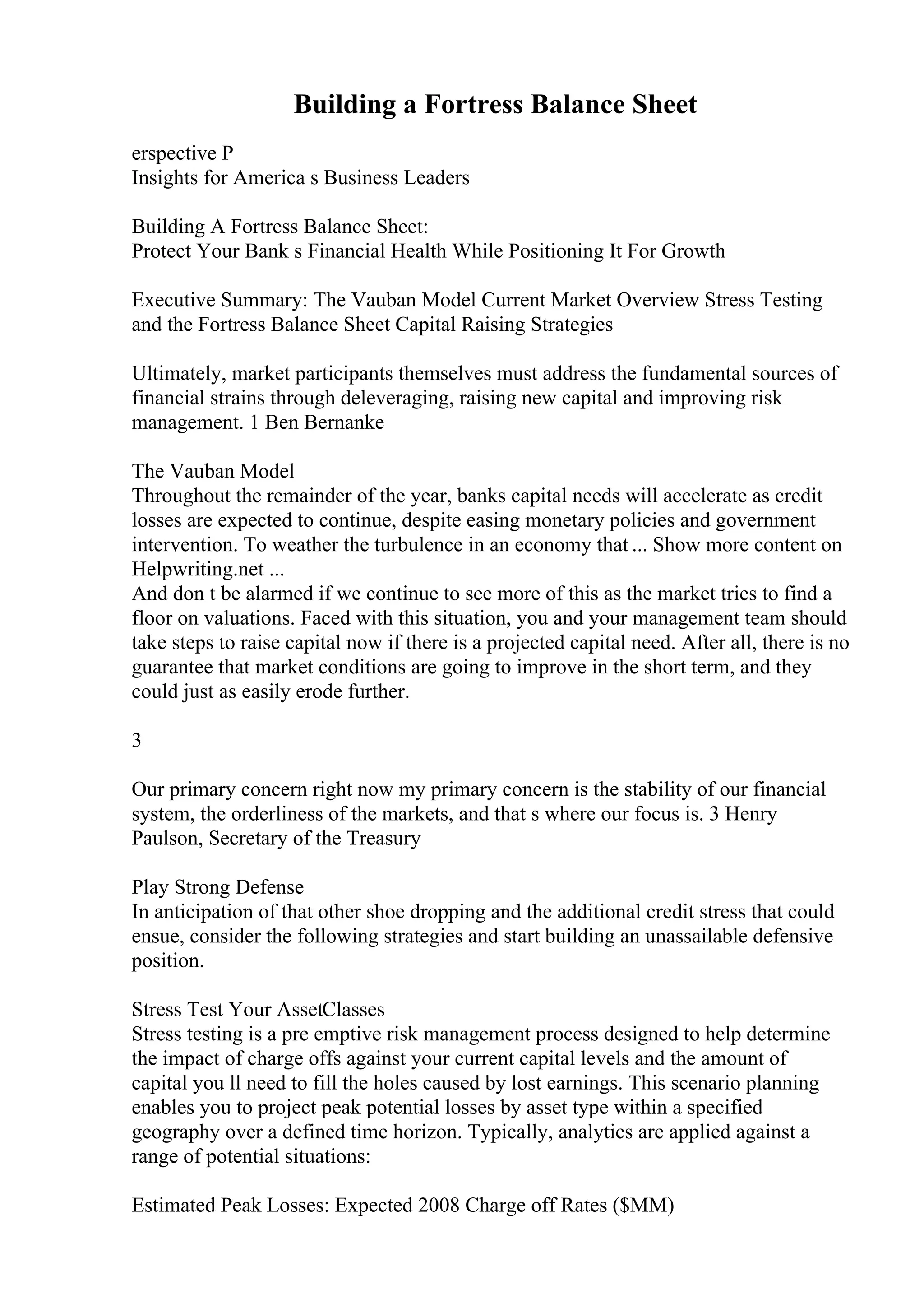 Building a Fortress Balance Sheet
erspective P
Insights for America s Business Leaders
Building A Fortress Balance Sheet:
Protect Your Bank s Financial Health While Positioning It For Growth
Executive Summary: The Vauban Model Current Market Overview Stress Testing
and the Fortress Balance Sheet Capital Raising Strategies
Ultimately, market participants themselves must address the fundamental sources of
financial strains through deleveraging, raising new capital and improving risk
management. 1 Ben Bernanke
The Vauban Model
Throughout the remainder of the year, banks capital needs will accelerate as credit
losses are expected to continue, despite easing monetary policies and government
intervention. To weather the turbulence in an economy that ... Show more content on
Helpwriting.net ...
And don t be alarmed if we continue to see more of this as the market tries to find a
floor on valuations. Faced with this situation, you and your management team should
take steps to raise capital now if there is a projected capital need. After all, there is no
guarantee that market conditions are going to improve in the short term, and they
could just as easily erode further.
3
Our primary concern right now my primary concern is the stability of our financial
system, the orderliness of the markets, and that s where our focus is. 3 Henry
Paulson, Secretary of the Treasury
Play Strong Defense
In anticipation of that other shoe dropping and the additional credit stress that could
ensue, consider the following strategies and start building an unassailable defensive
position.
Stress Test Your AssetClasses
Stress testing is a pre emptive risk management process designed to help determine
the impact of charge offs against your current capital levels and the amount of
capital you ll need to fill the holes caused by lost earnings. This scenario planning
enables you to project peak potential losses by asset type within a specified
geography over a defined time horizon. Typically, analytics are applied against a
range of potential situations:
Estimated Peak Losses: Expected 2008 Charge off Rates ($MM)
 
