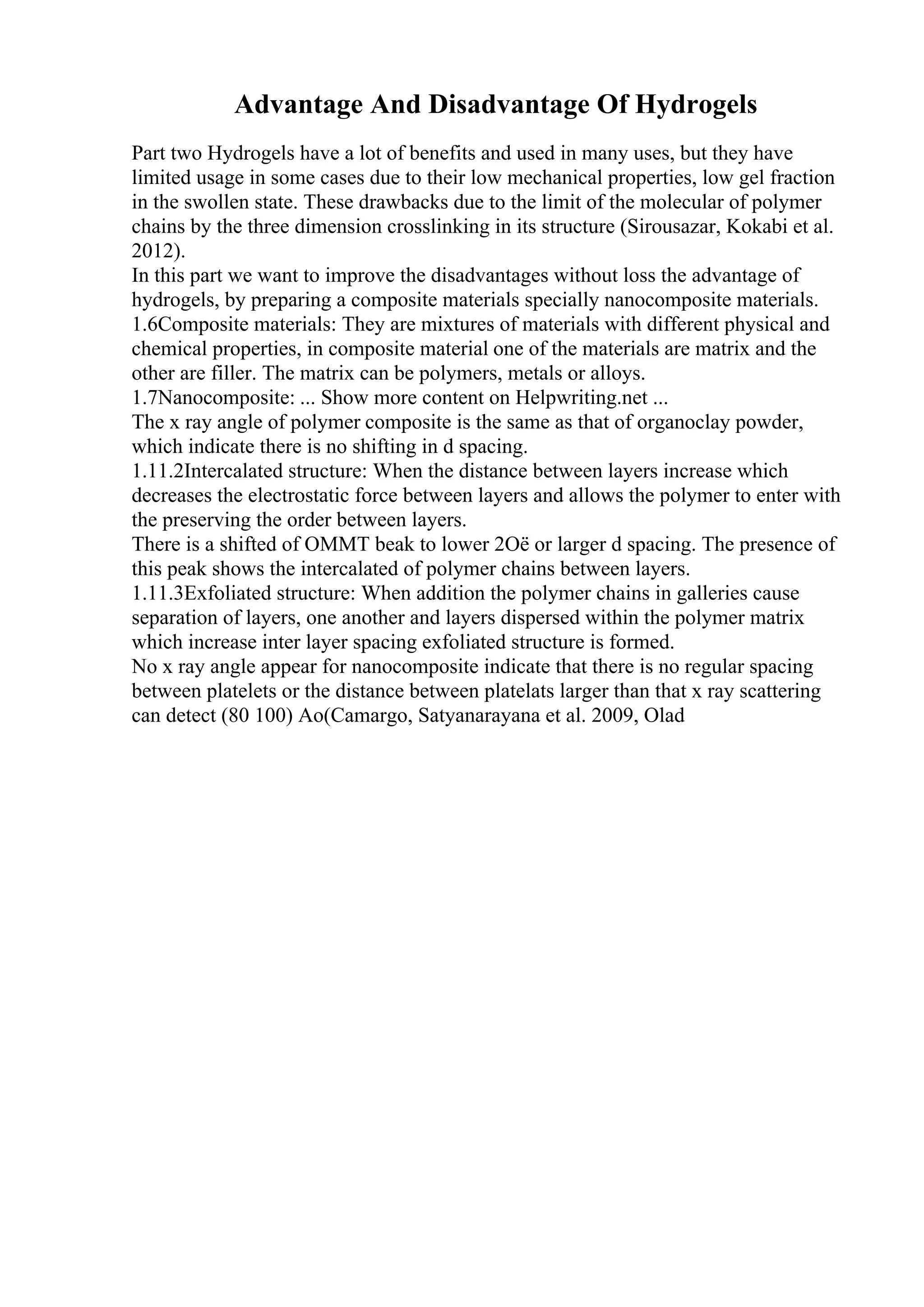 Advantage And Disadvantage Of Hydrogels
Part two Hydrogels have a lot of benefits and used in many uses, but they have
limited usage in some cases due to their low mechanical properties, low gel fraction
in the swollen state. These drawbacks due to the limit of the molecular of polymer
chains by the three dimension crosslinking in its structure (Sirousazar, Kokabi et al.
2012).
In this part we want to improve the disadvantages without loss the advantage of
hydrogels, by preparing a composite materials specially nanocomposite materials.
1.6Composite materials: They are mixtures of materials with different physical and
chemical properties, in composite material one of the materials are matrix and the
other are filler. The matrix can be polymers, metals or alloys.
1.7Nanocomposite: ... Show more content on Helpwriting.net ...
The x ray angle of polymer composite is the same as that of organoclay powder,
which indicate there is no shifting in d spacing.
1.11.2Intercalated structure: When the distance between layers increase which
decreases the electrostatic force between layers and allows the polymer to enter with
the preserving the order between layers.
There is a shifted of OMMT beak to lower 2Оё or larger d spacing. The presence of
this peak shows the intercalated of polymer chains between layers.
1.11.3Exfoliated structure: When addition the polymer chains in galleries cause
separation of layers, one another and layers dispersed within the polymer matrix
which increase inter layer spacing exfoliated structure is formed.
No x ray angle appear for nanocomposite indicate that there is no regular spacing
between platelets or the distance between platelats larger than that x ray scattering
can detect (80 100) Ao(Camargo, Satyanarayana et al. 2009, Olad
 