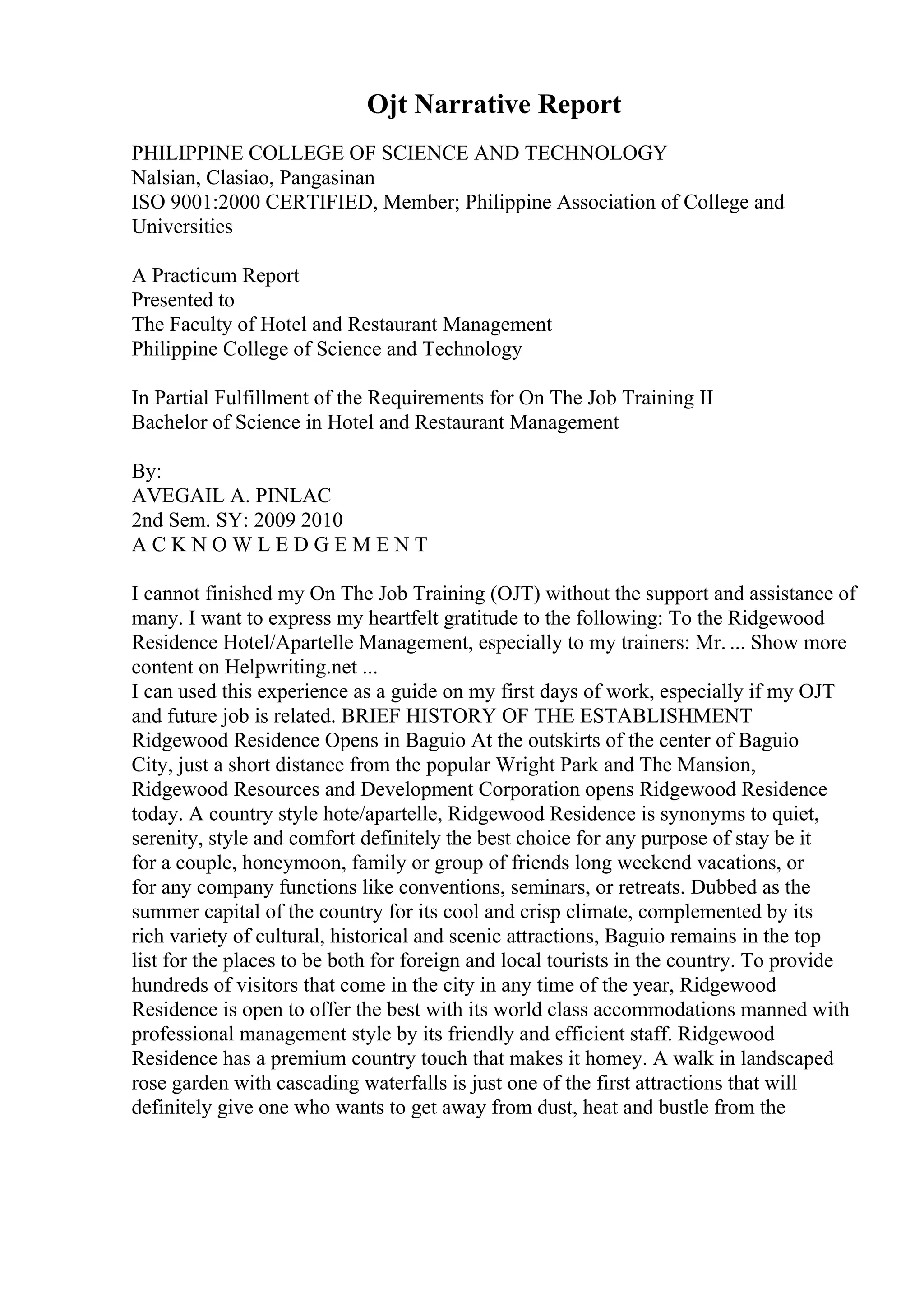 Ojt Narrative Report
PHILIPPINE COLLEGE OF SCIENCE AND TECHNOLOGY
Nalsian, Clasiao, Pangasinan
ISO 9001:2000 CERTIFIED, Member; Philippine Association of College and
Universities
A Practicum Report
Presented to
The Faculty of Hotel and Restaurant Management
Philippine College of Science and Technology
In Partial Fulfillment of the Requirements for On The Job Training II
Bachelor of Science in Hotel and Restaurant Management
By:
AVEGAIL A. PINLAC
2nd Sem. SY: 2009 2010
A C K N O W L E D G E M E N T
I cannot finished my On The Job Training (OJT) without the support and assistance of
many. I want to express my heartfelt gratitude to the following: To the Ridgewood
Residence Hotel/Apartelle Management, especially to my trainers: Mr. ... Show more
content on Helpwriting.net ...
I can used this experience as a guide on my first days of work, especially if my OJT
and future job is related. BRIEF HISTORY OF THE ESTABLISHMENT
Ridgewood Residence Opens in Baguio At the outskirts of the center of Baguio
City, just a short distance from the popular Wright Park and The Mansion,
Ridgewood Resources and Development Corporation opens Ridgewood Residence
today. A country style hote/apartelle, Ridgewood Residence is synonyms to quiet,
serenity, style and comfort definitely the best choice for any purpose of stay be it
for a couple, honeymoon, family or group of friends long weekend vacations, or
for any company functions like conventions, seminars, or retreats. Dubbed as the
summer capital of the country for its cool and crisp climate, complemented by its
rich variety of cultural, historical and scenic attractions, Baguio remains in the top
list for the places to be both for foreign and local tourists in the country. To provide
hundreds of visitors that come in the city in any time of the year, Ridgewood
Residence is open to offer the best with its world class accommodations manned with
professional management style by its friendly and efficient staff. Ridgewood
Residence has a premium country touch that makes it homey. A walk in landscaped
rose garden with cascading waterfalls is just one of the first attractions that will
definitely give one who wants to get away from dust, heat and bustle from the
 