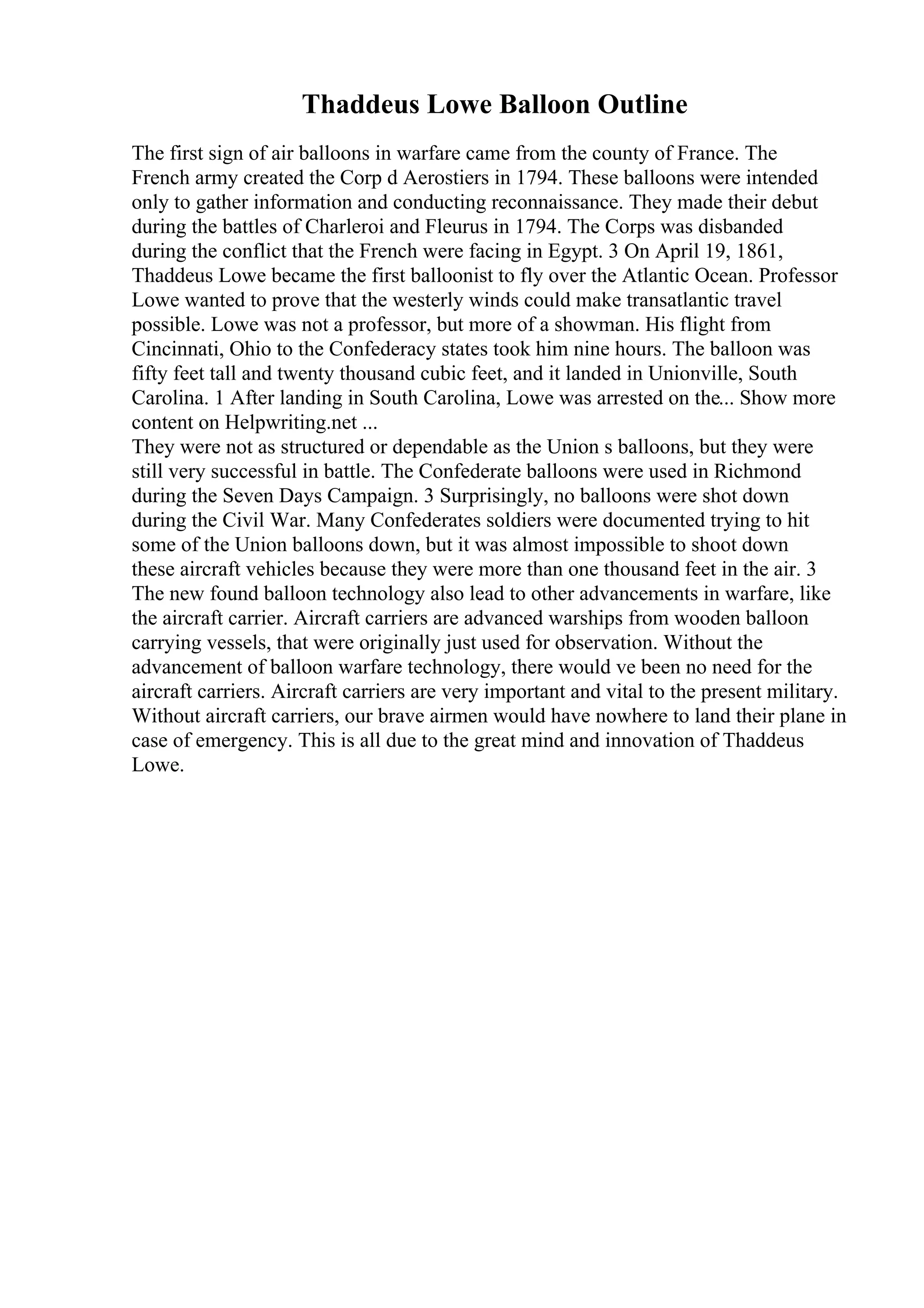 Thaddeus Lowe Balloon Outline
The first sign of air balloons in warfare came from the county of France. The
French army created the Corp d Aerostiers in 1794. These balloons were intended
only to gather information and conducting reconnaissance. They made their debut
during the battles of Charleroi and Fleurus in 1794. The Corps was disbanded
during the conflict that the French were facing in Egypt. 3 On April 19, 1861,
Thaddeus Lowe became the first balloonist to fly over the Atlantic Ocean. Professor
Lowe wanted to prove that the westerly winds could make transatlantic travel
possible. Lowe was not a professor, but more of a showman. His flight from
Cincinnati, Ohio to the Confederacy states took him nine hours. The balloon was
fifty feet tall and twenty thousand cubic feet, and it landed in Unionville, South
Carolina. 1 After landing in South Carolina, Lowe was arrested on the... Show more
content on Helpwriting.net ...
They were not as structured or dependable as the Union s balloons, but they were
still very successful in battle. The Confederate balloons were used in Richmond
during the Seven Days Campaign. 3 Surprisingly, no balloons were shot down
during the Civil War. Many Confederates soldiers were documented trying to hit
some of the Union balloons down, but it was almost impossible to shoot down
these aircraft vehicles because they were more than one thousand feet in the air. 3
The new found balloon technology also lead to other advancements in warfare, like
the aircraft carrier. Aircraft carriers are advanced warships from wooden balloon
carrying vessels, that were originally just used for observation. Without the
advancement of balloon warfare technology, there would ve been no need for the
aircraft carriers. Aircraft carriers are very important and vital to the present military.
Without aircraft carriers, our brave airmen would have nowhere to land their plane in
case of emergency. This is all due to the great mind and innovation of Thaddeus
Lowe.
 