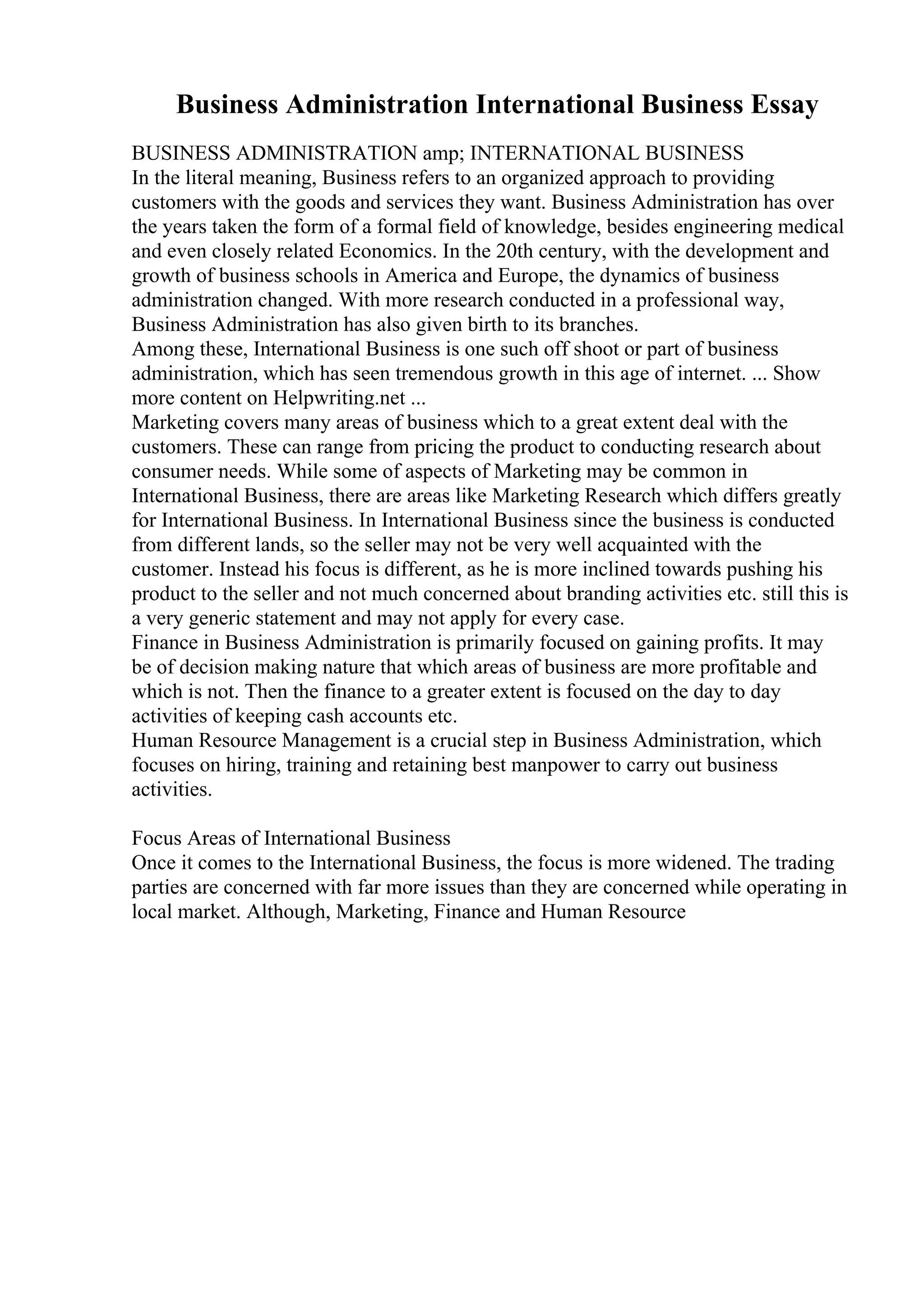 Business Administration International Business Essay
BUSINESS ADMINISTRATION amp; INTERNATIONAL BUSINESS
In the literal meaning, Business refers to an organized approach to providing
customers with the goods and services they want. Business Administration has over
the years taken the form of a formal field of knowledge, besides engineering medical
and even closely related Economics. In the 20th century, with the development and
growth of business schools in America and Europe, the dynamics of business
administration changed. With more research conducted in a professional way,
Business Administration has also given birth to its branches.
Among these, International Business is one such off shoot or part of business
administration, which has seen tremendous growth in this age of internet. ... Show
more content on Helpwriting.net ...
Marketing covers many areas of business which to a great extent deal with the
customers. These can range from pricing the product to conducting research about
consumer needs. While some of aspects of Marketing may be common in
International Business, there are areas like Marketing Research which differs greatly
for International Business. In International Business since the business is conducted
from different lands, so the seller may not be very well acquainted with the
customer. Instead his focus is different, as he is more inclined towards pushing his
product to the seller and not much concerned about branding activities etc. still this is
a very generic statement and may not apply for every case.
Finance in Business Administration is primarily focused on gaining profits. It may
be of decision making nature that which areas of business are more profitable and
which is not. Then the finance to a greater extent is focused on the day to day
activities of keeping cash accounts etc.
Human Resource Management is a crucial step in Business Administration, which
focuses on hiring, training and retaining best manpower to carry out business
activities.
Focus Areas of International Business
Once it comes to the International Business, the focus is more widened. The trading
parties are concerned with far more issues than they are concerned while operating in
local market. Although, Marketing, Finance and Human Resource
 