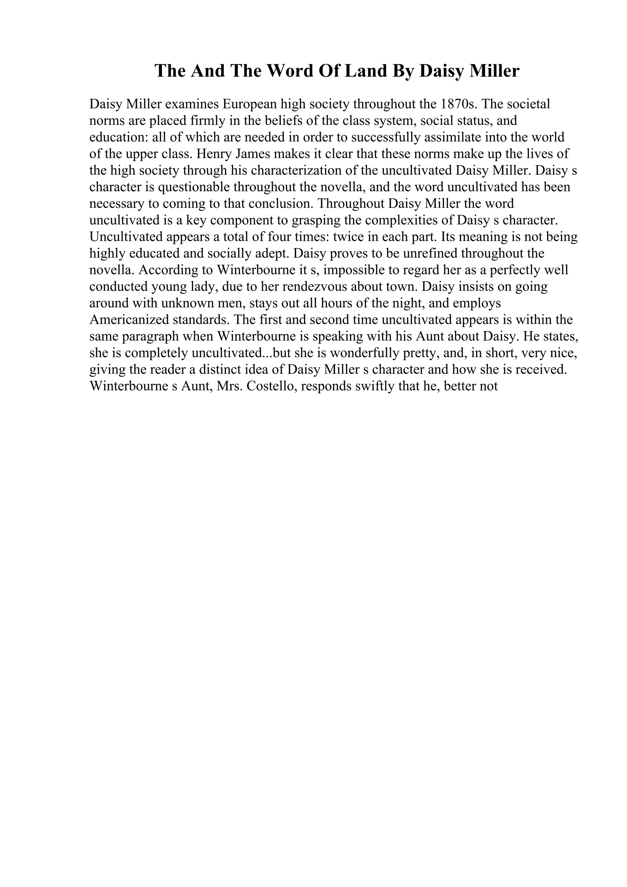 The And The Word Of Land By Daisy Miller
Daisy Miller examines European high society throughout the 1870s. The societal
norms are placed firmly in the beliefs of the class system, social status, and
education: all of which are needed in order to successfully assimilate into the world
of the upper class. Henry James makes it clear that these norms make up the lives of
the high society through his characterization of the uncultivated Daisy Miller. Daisy s
character is questionable throughout the novella, and the word uncultivated has been
necessary to coming to that conclusion. Throughout Daisy Miller the word
uncultivated is a key component to grasping the complexities of Daisy s character.
Uncultivated appears a total of four times: twice in each part. Its meaning is not being
highly educated and socially adept. Daisy proves to be unrefined throughout the
novella. According to Winterbourne it s, impossible to regard her as a perfectly well
conducted young lady, due to her rendezvous about town. Daisy insists on going
around with unknown men, stays out all hours of the night, and employs
Americanized standards. The first and second time uncultivated appears is within the
same paragraph when Winterbourne is speaking with his Aunt about Daisy. He states,
she is completely uncultivated...but she is wonderfully pretty, and, in short, very nice,
giving the reader a distinct idea of Daisy Miller s character and how she is received.
Winterbourne s Aunt, Mrs. Costello, responds swiftly that he, better not
 