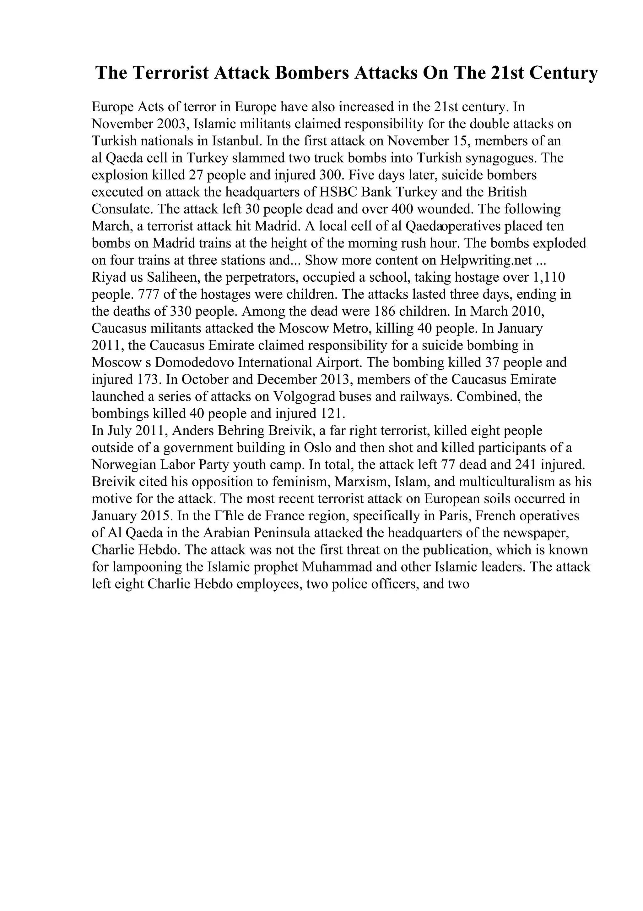 The Terrorist Attack Bombers Attacks On The 21st Century
Europe Acts of terror in Europe have also increased in the 21st century. In
November 2003, Islamic militants claimed responsibility for the double attacks on
Turkish nationals in Istanbul. In the first attack on November 15, members of an
al Qaeda cell in Turkey slammed two truck bombs into Turkish synagogues. The
explosion killed 27 people and injured 300. Five days later, suicide bombers
executed on attack the headquarters of HSBC Bank Turkey and the British
Consulate. The attack left 30 people dead and over 400 wounded. The following
March, a terrorist attack hit Madrid. A local cell of al Qaedaoperatives placed ten
bombs on Madrid trains at the height of the morning rush hour. The bombs exploded
on four trains at three stations and... Show more content on Helpwriting.net ...
Riyad us Saliheen, the perpetrators, occupied a school, taking hostage over 1,110
people. 777 of the hostages were children. The attacks lasted three days, ending in
the deaths of 330 people. Among the dead were 186 children. In March 2010,
Caucasus militants attacked the Moscow Metro, killing 40 people. In January
2011, the Caucasus Emirate claimed responsibility for a suicide bombing in
Moscow s Domodedovo International Airport. The bombing killed 37 people and
injured 173. In October and December 2013, members of the Caucasus Emirate
launched a series of attacks on Volgograd buses and railways. Combined, the
bombings killed 40 people and injured 121.
In July 2011, Anders Behring Breivik, a far right terrorist, killed eight people
outside of a government building in Oslo and then shot and killed participants of a
Norwegian Labor Party youth camp. In total, the attack left 77 dead and 241 injured.
Breivik cited his opposition to feminism, Marxism, Islam, and multiculturalism as his
motive for the attack. The most recent terrorist attack on European soils occurred in
January 2015. In the ГЋle de France region, specifically in Paris, French operatives
of Al Qaeda in the Arabian Peninsula attacked the headquarters of the newspaper,
Charlie Hebdo. The attack was not the first threat on the publication, which is known
for lampooning the Islamic prophet Muhammad and other Islamic leaders. The attack
left eight Charlie Hebdo employees, two police officers, and two
 
