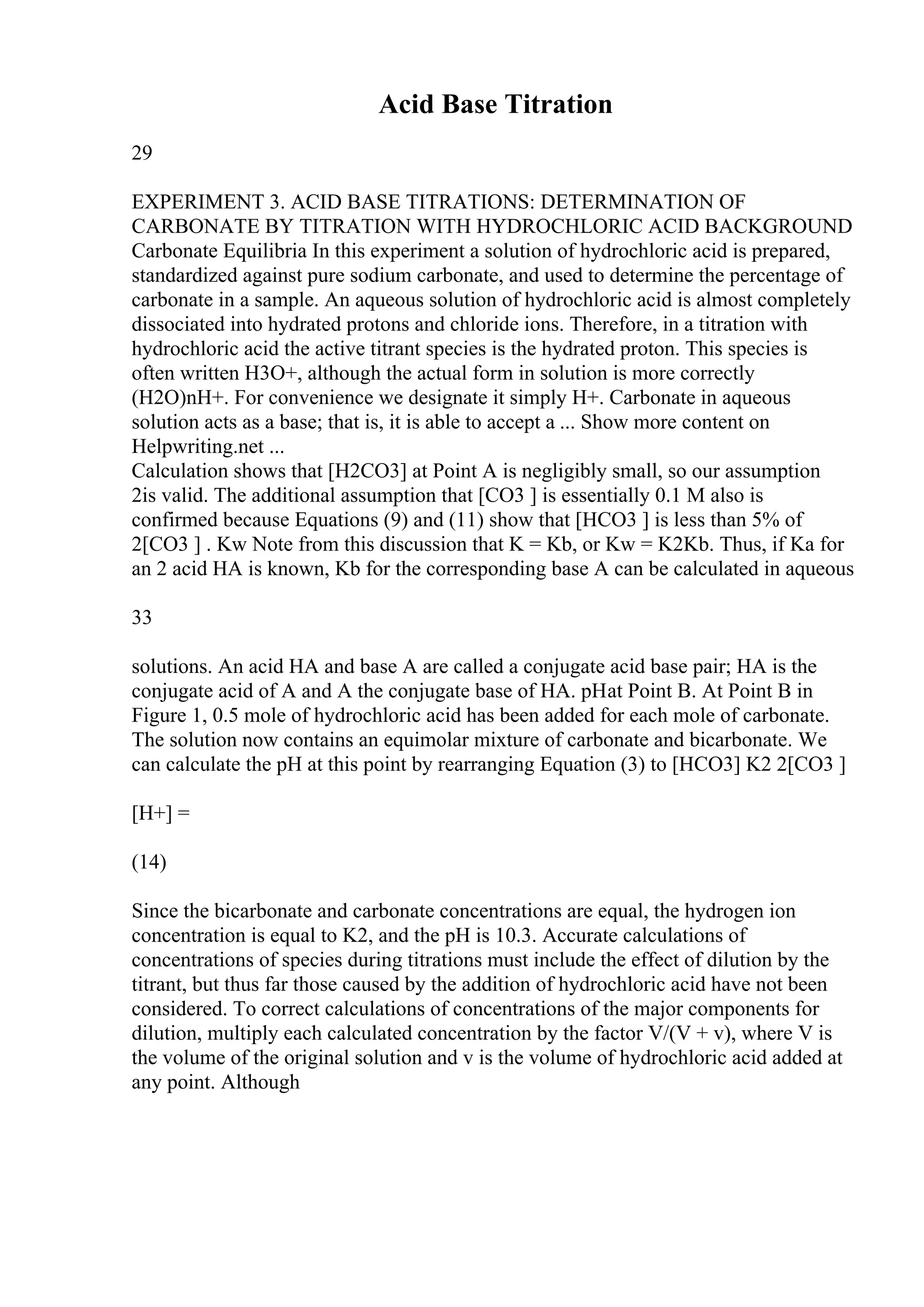 Acid Base Titration
29
EXPERIMENT 3. ACID BASE TITRATIONS: DETERMINATION OF
CARBONATE BY TITRATION WITH HYDROCHLORIC ACID BACKGROUND
Carbonate Equilibria In this experiment a solution of hydrochloric acid is prepared,
standardized against pure sodium carbonate, and used to determine the percentage of
carbonate in a sample. An aqueous solution of hydrochloric acid is almost completely
dissociated into hydrated protons and chloride ions. Therefore, in a titration with
hydrochloric acid the active titrant species is the hydrated proton. This species is
often written H3O+, although the actual form in solution is more correctly
(H2O)nH+. For convenience we designate it simply H+. Carbonate in aqueous
solution acts as a base; that is, it is able to accept a ... Show more content on
Helpwriting.net ...
Calculation shows that [H2CO3] at Point A is negligibly small, so our assumption
2is valid. The additional assumption that [CO3 ] is essentially 0.1 M also is
confirmed because Equations (9) and (11) show that [HCO3 ] is less than 5% of
2[CO3 ] . Kw Note from this discussion that K = Kb, or Kw = K2Kb. Thus, if Ka for
an 2 acid HA is known, Kb for the corresponding base A can be calculated in aqueous
33
solutions. An acid HA and base A are called a conjugate acid base pair; HA is the
conjugate acid of A and A the conjugate base of HA. pHat Point B. At Point B in
Figure 1, 0.5 mole of hydrochloric acid has been added for each mole of carbonate.
The solution now contains an equimolar mixture of carbonate and bicarbonate. We
can calculate the pH at this point by rearranging Equation (3) to [HCO3] K2 2[CO3 ]
[H+] =
(14)
Since the bicarbonate and carbonate concentrations are equal, the hydrogen ion
concentration is equal to K2, and the pH is 10.3. Accurate calculations of
concentrations of species during titrations must include the effect of dilution by the
titrant, but thus far those caused by the addition of hydrochloric acid have not been
considered. To correct calculations of concentrations of the major components for
dilution, multiply each calculated concentration by the factor V/(V + v), where V is
the volume of the original solution and v is the volume of hydrochloric acid added at
any point. Although
 