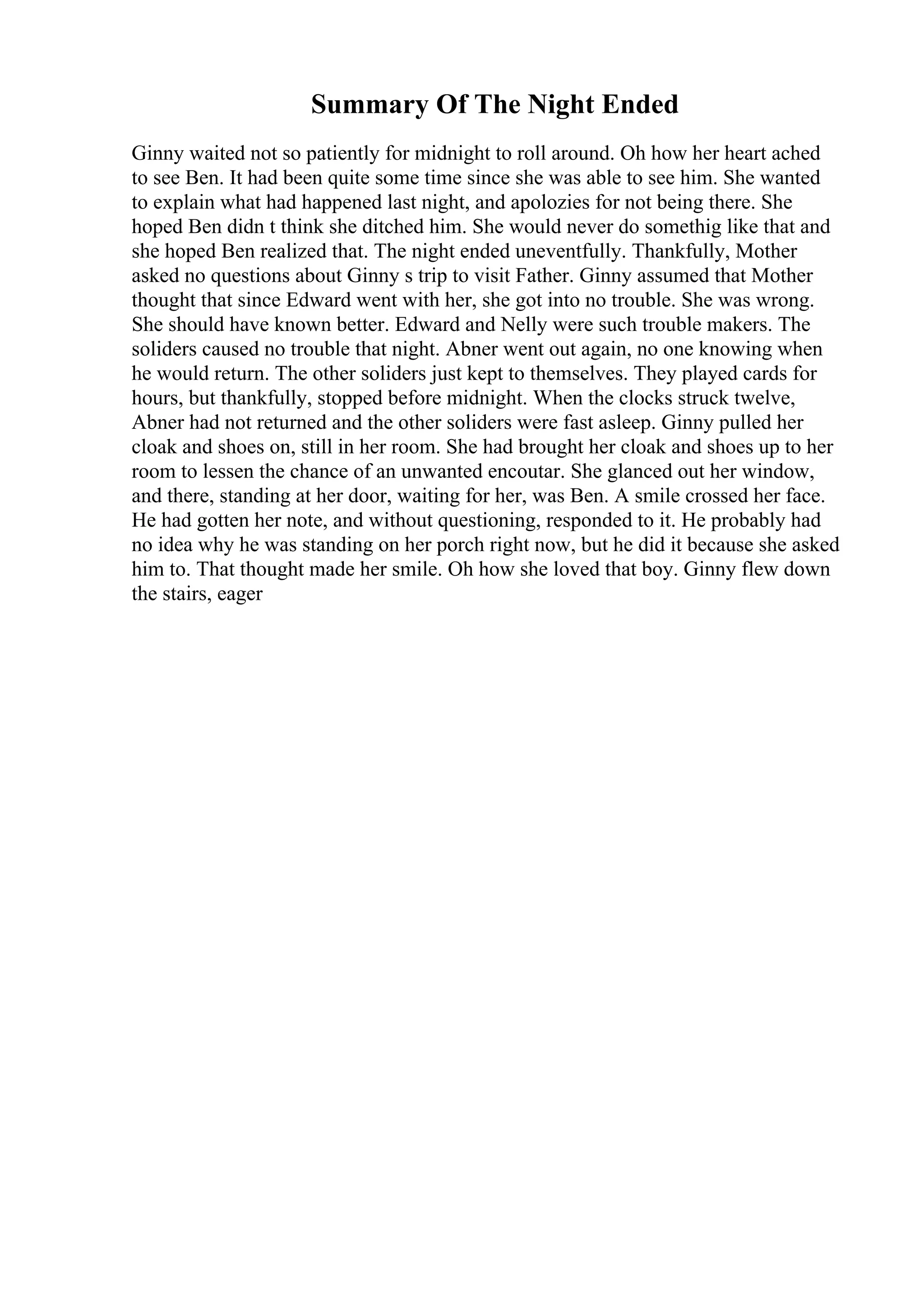 Summary Of The Night Ended
Ginny waited not so patiently for midnight to roll around. Oh how her heart ached
to see Ben. It had been quite some time since she was able to see him. She wanted
to explain what had happened last night, and apolozies for not being there. She
hoped Ben didn t think she ditched him. She would never do somethig like that and
she hoped Ben realized that. The night ended uneventfully. Thankfully, Mother
asked no questions about Ginny s trip to visit Father. Ginny assumed that Mother
thought that since Edward went with her, she got into no trouble. She was wrong.
She should have known better. Edward and Nelly were such trouble makers. The
soliders caused no trouble that night. Abner went out again, no one knowing when
he would return. The other soliders just kept to themselves. They played cards for
hours, but thankfully, stopped before midnight. When the clocks struck twelve,
Abner had not returned and the other soliders were fast asleep. Ginny pulled her
cloak and shoes on, still in her room. She had brought her cloak and shoes up to her
room to lessen the chance of an unwanted encoutar. She glanced out her window,
and there, standing at her door, waiting for her, was Ben. A smile crossed her face.
He had gotten her note, and without questioning, responded to it. He probably had
no idea why he was standing on her porch right now, but he did it because she asked
him to. That thought made her smile. Oh how she loved that boy. Ginny flew down
the stairs, eager
 