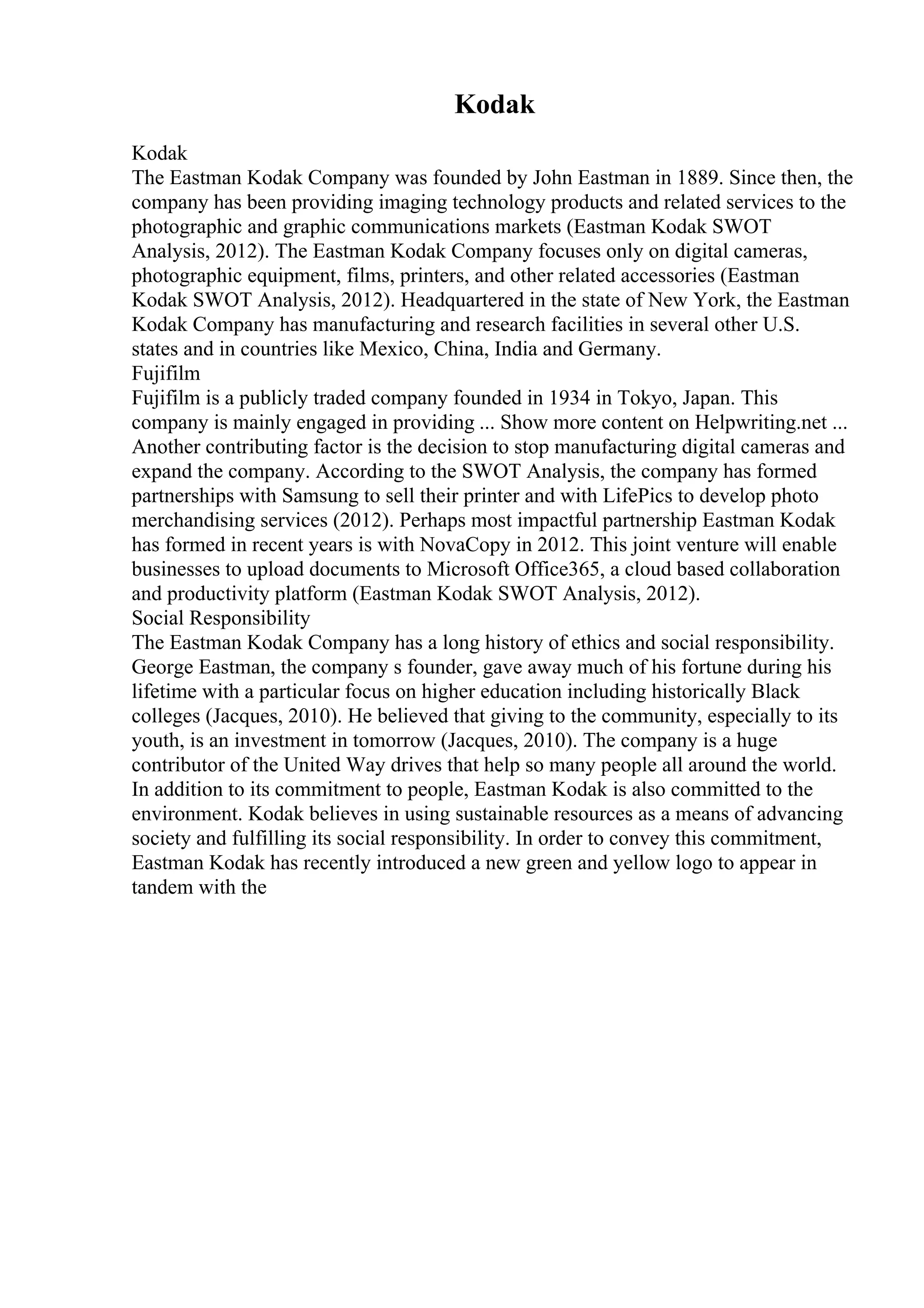 Kodak
Kodak
The Eastman Kodak Company was founded by John Eastman in 1889. Since then, the
company has been providing imaging technology products and related services to the
photographic and graphic communications markets (Eastman Kodak SWOT
Analysis, 2012). The Eastman Kodak Company focuses only on digital cameras,
photographic equipment, films, printers, and other related accessories (Eastman
Kodak SWOT Analysis, 2012). Headquartered in the state of New York, the Eastman
Kodak Company has manufacturing and research facilities in several other U.S.
states and in countries like Mexico, China, India and Germany.
Fujifilm
Fujifilm is a publicly traded company founded in 1934 in Tokyo, Japan. This
company is mainly engaged in providing ... Show more content on Helpwriting.net ...
Another contributing factor is the decision to stop manufacturing digital cameras and
expand the company. According to the SWOT Analysis, the company has formed
partnerships with Samsung to sell their printer and with LifePics to develop photo
merchandising services (2012). Perhaps most impactful partnership Eastman Kodak
has formed in recent years is with NovaCopy in 2012. This joint venture will enable
businesses to upload documents to Microsoft Office365, a cloud based collaboration
and productivity platform (Eastman Kodak SWOT Analysis, 2012).
Social Responsibility
The Eastman Kodak Company has a long history of ethics and social responsibility.
George Eastman, the company s founder, gave away much of his fortune during his
lifetime with a particular focus on higher education including historically Black
colleges (Jacques, 2010). He believed that giving to the community, especially to its
youth, is an investment in tomorrow (Jacques, 2010). The company is a huge
contributor of the United Way drives that help so many people all around the world.
In addition to its commitment to people, Eastman Kodak is also committed to the
environment. Kodak believes in using sustainable resources as a means of advancing
society and fulfilling its social responsibility. In order to convey this commitment,
Eastman Kodak has recently introduced a new green and yellow logo to appear in
tandem with the
 
