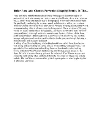 Briar Rose And Charles Perrault s Sleeping Beauty In The...
Fairy tales have been told for years and have been adjusted as authors see fit to
portray their particular message or create a more applicable story for a new culture or
era. At times, these tales remain true to their purpose even when written in different.
By specifically evaluating the purpose, moral, and characters within two versions,
Brothers Grimms titled Briar Rose and Charles Perraults Sleeping Beautyin the Wood,
an understanding of their relevance can be distinguished. These versions of Sleeping
beauty act as one of these tales though many...have done their best to make her story
go away (Tartar). Although written in an earlier era, Brothers Grimm s Briar Rose
and Charles Perrault s Sleeping Beauty in the Wood work effectively on a modern
teenage and young adult audience evident in the similar purpose through their tale s
distinct morals and character portrayal.
A telling of the Sleeping Beauty tale by Brothers Grimm called Briar Rose begins
with a king and queen long for a child and are promised they will receive one. The
queen indeed has a daughter and the king throws a feast in celebration inviting
twelve of thirteen Wise Women due to having only twelve golden plates. At the
feast, the child is bestowed many gifts and the uninvited Wise Woman appears and
curses the child saying when she turns fifteen she will prick her finger on a spindle
and die. The last Wise woman uses her gift to keep the princess alive by placing her
in a hundred year sleep.
 