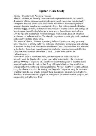 Bipolar I Case Study
Bipolar I Disorder with Psychotic Features
Bipolar I disorder, or formally known as manic depression disorder, is a mental
disorder in which a person experiences frequent mood swings that can drastically
change the direction of one s life. Individuals with bipolar disorders experience
unusual, dramatic mood swings, and activity levels that go from periods of feeling
intensely happy, irritable, and impulsive to periods of intense sadness and feelings of
hopelessness, thus affecting behavior in some ways. According to nimh.nih.gov
(2012), bipolar I disorder can result in damaged relationships, poor job or school
performances, and even suicide. The disorder impacts the mental, physical, emotional,
and cognitive aspects of one s life.
The nature of bipolar I disorder is precisely indicated by the case study presented
here. The client is a thirty eight year old single white male, unemployed and admitted
to a mental facility (Park Place Behavioral Health Care). The individual was admitted
to the facility through an ex parte order for involuntary examination granted by the
Osceola County court on December 7, 2015. ... Show more content on
Helpwriting.net ...
Medications such as mood stabilizers, antidepressants or antipsychotics are
normally used for this disorder. In this case, while in the facility, the client was
getting 1000 mg of Depakote ER, an anticonvulsant that is given to treat the manic
phase of bipolar disorder twice a day, 2 mg of Risperdal twice a day, which is an
atypical antipsychotic to help with severe mania, Ativan 4 mg PO or IM prn agitation
every four hours as needed for anxiety, and Cogentin 2 mg twice a day for treatment
of extrapyramidal side effects. Some of these medications have serious side effects;
therefore, it is important for a physician to supervise patients to monitor progress and
any possible side effects or drug
 