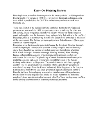 Essay On Bleeding Kansas
Bleeding kansas, a conflict that took place in the territory of the Louisiana purchase.
People fought over slavery in 1854 1861, towns were destroyed and many people
were killed. It precluded to the Civil War and the compromise was the Kansas
Nebraska act.
There was conflict in the Kansas Nebraska territories due to slavery. Opposing
governments were made in 1855, one government was pro slavery the other was
anti slavery. These two parties clashed over slavery. Pro slavery people shipped
goods and supplies into the Kansas territory trying to help their side win the conflict.(
Bleeding Kansas ). In the following months new leaders were appointed to both sides
of the government. The fighting got to the point where federal troops ... Show more
content on Helpwriting.net ...
Population grew due to people trying to influence the decision.( Bleeding Kansas ).
Surrounding the pro slavery towns with anti slavery camps to trap and basically
starve them. People tried starting towns but some were burned right after their
birth.Which destroyed Kansas s economy( Bleeding Kansas ). How Bleeding
Kansas influenced the economy of the territory is,this constant conflict only
deteriorated the economy.The plundering of towns that cost thousands to repaired
made the economy sick. Also Missourians crossed the border of the Kansas
territory and took over polling towns. They made it to were anti slavery people
couldn t vote for government,even with their efforts a pro slavery government
was elected anyway.( From the Kansas Nebraska ). What happened at the Harper s
Ferry raid was John Brown lead small group raids against armories in Harper s
Ferry he led them 5 times hoping to start slave riots but none of his goals came
true.He soon became desperate that he and his 5 sons went from his home to a
couple of cabins were they attacked men and killed 5 of them starting many conflicts
in the territory over the summer and many more died( From the
 