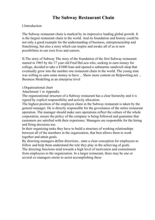 The Subway Restaurant Chain
I.Introduction
The Subway restaurant chain is marked by its impressive leading global growth. It
is the largest restaurant chain in the world. And its foundation and history could be
not only a good example for the understanding of business, entrepreneurship and
franchising, but also a story which can inspire and awake all of us to new
possibilities in our own lives and careers.
II.The story of Subway The story of the foundation of the first Subway restaurant
started in 1965 by the 17 year old Fred DeLuca who, seeking to earn money for
college, decided to take a $1000 loan and opened a submarine sandwich shop that
eventually grew into the number one restaurant chain in the world. The young man
was willing to earn some money to have ... Show more content on Helpwriting.net ...
Business Modelling at an enterprise level
i.Organizational chart
Attachment 1 in Appendix
The organizational structure of a Subway restaurant has a clear hierarchy and it is
signed by explicit responsibility and activity allocation.
The highest position of the employee chain in the Subway restaurant is taken by the
general manager. He is directly responsible for the governance of the entire restaurant
operation. The manager should make sure operations reflect the culture of the whole
corporation, ensure the policy of the company is being followed and guarantee that
customers are satisfied with their experience. Managers are responsible for the hiring
and firing decisions too.
In their organizing tasks they have to build a structure of working relationships
between all of the members in the organization, that best allows them to work
together and attain goals.
By directing managers define directions , state a clear conception for employees to
follow and help them understand the role they play in the achieving of goals.
The directing functions tend towards a high level of motivation and commitment
from employees to the organization. In a larger restaurant, there may be one or
several co managers onsite to assist accomplishing these
 