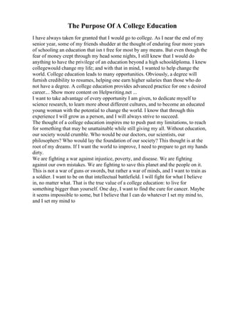The Purpose Of A College Education
I have always taken for granted that I would go to college. As I near the end of my
senior year, some of my friends shudder at the thought of enduring four more years
of schooling an education that isn t free for most by any means. But even though the
fear of money crept through my head some nights, I still knew that I would do
anything to have the privilege of an education beyond a high schooldiploma. I knew
collegewould change my life; and with that in mind, I wanted to help change the
world. College education leads to many opportunities. Obviously, a degree will
furnish credibility to resumes, helping one earn higher salaries than those who do
not have a degree. A college education provides advanced practice for one s desired
career.... Show more content on Helpwriting.net ...
I want to take advantage of every opportunity I am given, to dedicate myself to
science research, to learn more about different cultures, and to become an educated
young woman with the potential to change the world. I know that through this
experience I will grow as a person, and I will always strive to succeed.
The thought of a college education inspires me to push past my limitations, to reach
for something that may be unattainable while still giving my all. Without education,
our society would crumble. Who would be our doctors, our scientists, our
philosophers? Who would lay the foundation of our society? This thought is at the
root of my dreams. If I want the world to improve, I need to prepare to get my hands
dirty.
We are fighting a war against injustice, poverty, and disease. We are fighting
against our own mistakes. We are fighting to save this planet and the people on it.
This is not a war of guns or swords, but rather a war of minds, and I want to train as
a soldier. I want to be on that intellectual battlefield. I will fight for what I believe
in, no matter what. That is the true value of a college education: to live for
something bigger than yourself. One day, I want to find the cure for cancer. Maybe
it seems impossible to some, but I believe that I can do whatever I set my mind to,
and I set my mind to
 