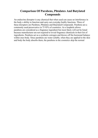 Comparison Of Parabens, Phtalates And Butylated
Compounds
An endocrine disruptor is any chemical that when used can cause an interference in
the body s ability to function and carry out everyday bodily functions. Three of
these disrupters are Parabens, Phtalates and Butylated Compounds. Parabens are a
commonly used preservative in 75 95% of cosmetics. As a loophole allows
parabens are considered as a fragrance ingredient but most likely will not be listed
because manufacturer are not required to reveal fragrance chemicals in their list of
ingredients. Parabens act as a synthetic estrogen and throws off the hormonal balance
within ones body. Since parabens are water soluble, when they are applied to the skin
and body the body absorbs them, the parabens in the cosmetics skip the normal
 