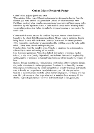 Cuban Music Research Paper
Cuban Music, popular genres and artist
When visiting Cuba, you will hear the drums and see the people dancing from the
moment you wake up until you go to sleep. Cubans are known for their Afro
Caribbean music of salsa, cha cha, son, rumba and many more different music styles
influenced by both Spain and Africa. Cuban music is dance music, meaning that if
you are planing to go to a Cuban nightclub be prepared to dance or move out of the
dance floor.
Cuban music is traced back to the cabildos, they were African slaves that were
brought to the island. Cabildos maintained their African cultural traditions, despite
being forced to unite with the Roman Catholic Church after the Emancipation in
1886. During this time SanterГa was spreading like wild fire across the Cuba and to
other ... Show more content on Helpwriting.net ...
Cha cha: stems from the DanzГіn genre. Cha cha is structured by an introduction,
followed by a chorus and ending with a rumbita.
Son: this music genre is an Afro cuban hybrid. Son features syncopated rhythm
(claves), a lead vocal (ideally improvised), and a chorus. Son used to be played by
sextets, septets or conjuntos including trumpets instead of violins; claves, bongos, or
bass.
Rumba: derived from the son. The rumba is a combination of three different dances,
the yambu, the columbia, and the guaguanco. The dance is performed by the male
thrusting his pelvic towards the female dancer but not actually touching. Instruments
used in Rumba are conga drums, metal shakers and cata , slit tube percussion.
Guajira: is a country music made by Cuban farmers or guajiros. The music involves
rural life, lyrics are most often improvised and in a decima form, meaning 10 line
stanzas. Typically giajira music involves instruments such as tres, guitar, and
 