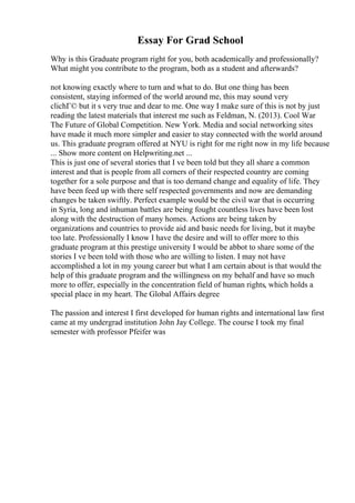 Essay For Grad School
Why is this Graduate program right for you, both academically and professionally?
What might you contribute to the program, both as a student and afterwards?
not knowing exactly where to turn and what to do. But one thing has been
consistent, staying informed of the world around me, this may sound very
clichГ© but it s very true and dear to me. One way I make sure of this is not by just
reading the latest materials that interest me such as Feldman, N. (2013). Cool War
The Future of Global Competition. New York. Media and social networking sites
have made it much more simpler and easier to stay connected with the world around
us. This graduate program offered at NYU is right for me right now in my life because
... Show more content on Helpwriting.net ...
This is just one of several stories that I ve been told but they all share a common
interest and that is people from all corners of their respected country are coming
together for a sole purpose and that is too demand change and equality of life. They
have been feed up with there self respected governments and now are demanding
changes be taken swiftly. Perfect example would be the civil war that is occurring
in Syria, long and inhuman battles are being fought countless lives have been lost
along with the destruction of many homes. Actions are being taken by
organizations and countries to provide aid and basic needs for living, but it maybe
too late. Professionally I know I have the desire and will to offer more to this
graduate program at this prestige university I would be abbot to share some of the
stories I ve been told with those who are willing to listen. I may not have
accomplished a lot in my young career but what I am certain about is that would the
help of this graduate program and the willingness on my behalf and have so much
more to offer, especially in the concentration field of human rights, which holds a
special place in my heart. The Global Affairs degree
The passion and interest I first developed for human rights and international law first
came at my undergrad institution John Jay College. The course I took my final
semester with professor Pfeifer was
 