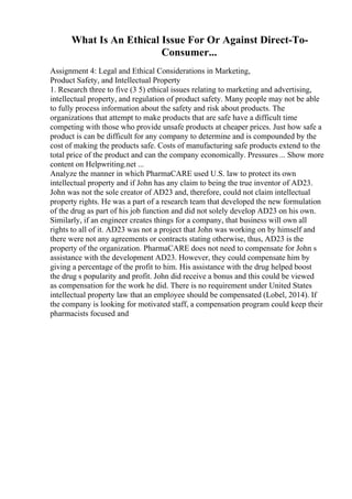 What Is An Ethical Issue For Or Against Direct-To-
Consumer...
Assignment 4: Legal and Ethical Considerations in Marketing,
Product Safety, and Intellectual Property
1. Research three to five (3 5) ethical issues relating to marketing and advertising,
intellectual property, and regulation of product safety. Many people may not be able
to fully process information about the safety and risk about products. The
organizations that attempt to make products that are safe have a difficult time
competing with those who provide unsafe products at cheaper prices. Just how safe a
product is can be difficult for any company to determine and is compounded by the
cost of making the products safe. Costs of manufacturing safe products extend to the
total price of the product and can the company economically. Pressures ... Show more
content on Helpwriting.net ...
Analyze the manner in which PharmaCARE used U.S. law to protect its own
intellectual property and if John has any claim to being the true inventor of AD23.
John was not the sole creator of AD23 and, therefore, could not claim intellectual
property rights. He was a part of a research team that developed the new formulation
of the drug as part of his job function and did not solely develop AD23 on his own.
Similarly, if an engineer creates things for a company, that business will own all
rights to all of it. AD23 was not a project that John was working on by himself and
there were not any agreements or contracts stating otherwise, thus, AD23 is the
property of the organization. PharmaCARE does not need to compensate for John s
assistance with the development AD23. However, they could compensate him by
giving a percentage of the profit to him. His assistance with the drug helped boost
the drug s popularity and profit. John did receive a bonus and this could be viewed
as compensation for the work he did. There is no requirement under United States
intellectual property law that an employee should be compensated (Lobel, 2014). If
the company is looking for motivated staff, a compensation program could keep their
pharmacists focused and
 
