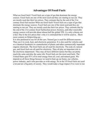 Advantages Of Fossil Fuels
What are fossil fuels? Fossil fuels are a type of gas that dominate the energy
sources. Fossil fuels are one of the most used and they are starting to run out. They
are mostly used due their low prices. They estimate that by the end of the 21st
century fossil fuel nuclear What are fossil fuels? Fossil fuels are a type of gas that
dominate the energy sources. Fossil fuels are one of the most used and they are
starting to run out. They are mostly used due their low prices. They estimate that by
the end of the 21st century fossil fuelnuclear power, biomass, and other renewable
energy sources will provide about almost half the global TPE. It s only a theory not
a fact. Due to the low prices that s why it is estimated that it will be used in... Show
more content on Helpwriting.net ...
It is also preferred to use for all the cars. Natural gas is used for different reasons.
They use it to cook, heat, and electricity generation. It is also used for vehicles and
as a chemical feedstock in a manufacture of plastic and other commercially important
organic chemicals. The fossil fuels are all used for electricity. The coal, oil, natural
gas, and fossil fuels are all used for electricity. They all play an important role in
the electricity department. They may all have different names but they are pretty
much the same and play the same role. Fossil fuels are the most used fuels. The
United States gets 81% of its total energy from oil, coal, and natural gases. We
depend on all those things because we need to heat up our home, run vehicles,
power industry, and it also provides us with energy. So in the US fossil fuels are used
a lot and are a big party of society. They would make a huge impact if we were to run
 