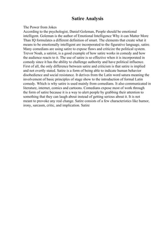 Satire Analysis
The Power from Jokes
According to the psychologist, Daniel Goleman, People should be emotional
intelligent. Goleman is the author of Emotional Intelligence Why it can Matter More
Than IQ formulates a different definition of smart. The elements that create what it
means to be emotionally intelligent are incorporated to the figurative language, satire.
Many comedians are using satire to expose flaws and criticize the political system.
Trevor Noah, a satirist, is a good example of how satire works in comedy and how
the audience reacts to it. The use of satire is so effective when it is incorporated in
comedy since it has the ability to challenge authority and have political influence.
First of all, the only difference between satire and criticism is that satire is implied
and not overtly stated. Satire is a form of being able to indicate human behavior
disobedience and social resistance. It derives from the Latin word satura meaning the
involvement of basic principles of stage show to the introduction of formal Latin
comedy. Which is why satire is used mainly from comedians. It also communicated in
literature, internet, comics and cartoons. Comedians expose most of work through
the form of satire because it is a way to alert people by grabbing their attention to
something that they can laugh about instead of getting serious about it. It is not
meant to provoke any real change. Satire consists of a few characteristics like humor,
irony, sarcasm, critic, and implication. Satire
 