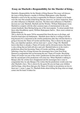 Essay on Macbeth s Responsibility for the Murder of King...
Macbeth s Responsibility for the Murder of King Duncan This essay will discuss
the issue of King Duncan s murder in William Shakespeare s play Macbeth .
Macbeth is seen to be the one that is responsible for Duncan s murder as his hands
were the ones that actually killed King Duncan, however, on closer inspection, there
are other influences in Macbeth s decision. The three main influences to Macbeth s
decision are Lady Macbeth, Macbeth and the Witches. William Shakespeare wrote
Macbeth to compete with the other common types of entertainment in the early
sixteen hundreds, Bear Baiting being one of the most popular. To attract people from
these other bloodthirsty sports, William Shakespeare had to... Show more content on
Helpwriting.net ...
This is shown by the quote Till he unseamed him from the nave to th chops, and
fixed his head upon our battlements . Macbeth shows that he is willing to kill the
king because he is interested in the witches predictions after they tell him that he is
going to become the Thane of Cawdor and then King. This is shown by the quote
Stay, you imperfect speakers, tell me more (act 1, scene 3, Page 30). Macbeth
knows that there is already a Thane of Cawdor and he obviously knows that there
is also a King that are both still alive and well. Macbeth believes in the witch s
predictions about him becoming Thane of Cawdor and King, and Banquo
fathering a long line of kings because the messengers have come from King
Duncan to congratulate him on becoming the new Thane of Cawdor. Becoming
Thane of Cawdor was one of the witch s predictions for him and he now believes
that the second part of his predictions will come true. When Macbeth is talking to
Banquo after the witches have disappeared and the messengers have come to
congratulate him, he asks Banquo if he wishes that his predictions would come true
after Macbeth s have. This is shown by the quote Do you not hope your children
shall be kings, when those that gave the Thane of Cawdor to me promise no less to
them (act 1, scene 3, page 31). Macbeth thinks about killing the king when an image
comes into his head. It makes his
 