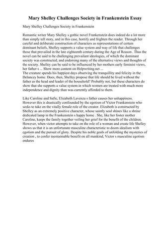 Mary Shelley Challenges Society in Frankenstein Essay
Mary Shelley Challenges Society in Frankenstein
Romantic writer Mary Shelley s gothic novel Frankenstein does indeed do a lot more
than simply tell story, and in this case, horrify and frighten the reader. Through her
careful and deliberate construction of characters as representations of certain
dominant beliefs, Shelley supports a value system and way of life that challenges
those that prevailed in the late eighteenth century during the Age of Reason . Thus the
novel can be said to be challenging prevailant ideologies, of which the dominant
society was constructed, and endorsing many of the alternative views and thoughts of
the society. Shelley can be said to be influenced by her mothers early feminist views,
her father s ... Show more content on Helpwriting.net ...
The creature spends his happiest days observing the tranquillity and felicity in the
Delancey home. Does, then, Shelley propose that life should be lived without the
father as the head and leader of the household? Probably not, but these characters do
show that she supports a value system in which women are treated with much more
independence and dignity than was currently afforded to them.
Like Caroline and Safie, Elizabeth Lavenza s father causes her unhappiness.
However this is drastically confounded by the egotism of Victor Frankenstein who
seeks to take on the vitally female role of the creator. Elizabeth is constructed by
Shelley as an extremely positive character, whose saintly soul shines like a shrine
dedicated lamp in the Frankenstein s happy home . She, like her foster mother
Caroline, keeps the family together veiling her grief for the benefit of the children.
However, when victor attempts to take on the role of a woman and create life Shelley
shows us that it is an unfortunate masculine characteristic to doom idealism with
egotism and the pursuit of glory. Despite his noble goals of unfolding the mysteries of
creation , to confer inesteemable benefit on all mankind, Victor s masculine egotism
endures
 