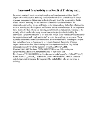 Increased Productivity as a Result of Training and...
Increased productivity as a result of training and development within a sheriff s
organization Introduction Training and development is one of the fields in human
resource management. It is concerned with the activity of the organization that is
aimed towards bettering the performance of the individual members of the
organization as well as groups and teams in the organization. It also has other names
such as learning and development and human resource development. It encompasses
three main activities. These are training, development and education. Training is the
activity which involves focusing on and evaluating the job that is held by the
individual. Development refers to the activities which focus on the activities taken by
the organization which employs the staff to better the working environment. These
activities are next to impossible to evaluate. Education refers to focusing on the jobs
that individuals hold in future and it is evaluated against these jobs. When an
organization undertakes these training and development activities, they led to
increased productivity of the members of staff ADDIN EN.CITE
Harrison20051005(Harrison, 2005)100510056Harrison, R.Learning and
development2005LondonChartered Institute of Personnel and
Development9781843980506http://books.google.co.ke/books?id=vMFcnZiT63cC(
HYPERLINK l _ENREF_3 o Harrison, 2005 #1005 Harrison, 2005). Classes of
stakeholders in training and development The stakeholders who are involved in
training
 