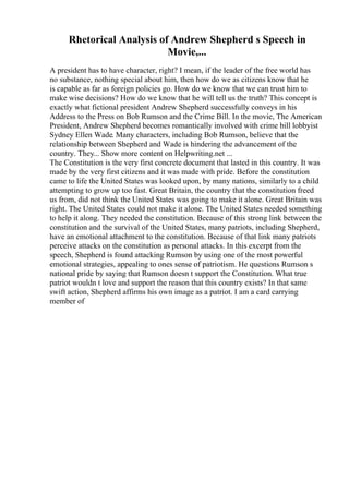 Rhetorical Analysis of Andrew Shepherd s Speech in
Movie,...
A president has to have character, right? I mean, if the leader of the free world has
no substance, nothing special about him, then how do we as citizens know that he
is capable as far as foreign policies go. How do we know that we can trust him to
make wise decisions? How do we know that he will tell us the truth? This concept is
exactly what fictional president Andrew Shepherd successfully conveys in his
Address to the Press on Bob Rumson and the Crime Bill. In the movie, The American
President, Andrew Shepherd becomes romantically involved with crime bill lobbyist
Sydney Ellen Wade. Many characters, including Bob Rumson, believe that the
relationship between Shepherd and Wade is hindering the advancement of the
country. They... Show more content on Helpwriting.net ...
The Constitution is the very first concrete document that lasted in this country. It was
made by the very first citizens and it was made with pride. Before the constitution
came to life the United States was looked upon, by many nations, similarly to a child
attempting to grow up too fast. Great Britain, the country that the constitution freed
us from, did not think the United States was going to make it alone. Great Britain was
right. The United States could not make it alone. The United States needed something
to help it along. They needed the constitution. Because of this strong link between the
constitution and the survival of the United States, many patriots, including Shepherd,
have an emotional attachment to the constitution. Because of that link many patriots
perceive attacks on the constitution as personal attacks. In this excerpt from the
speech, Shepherd is found attacking Rumson by using one of the most powerful
emotional strategies, appealing to ones sense of patriotism. He questions Rumson s
national pride by saying that Rumson doesn t support the Constitution. What true
patriot wouldn t love and support the reason that this country exists? In that same
swift action, Shepherd affirms his own image as a patriot. I am a card carrying
member of
 