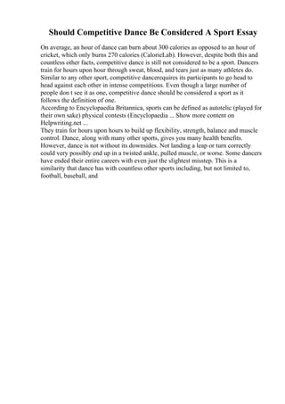 Should Competitive Dance Be Considered A Sport Essay
On average, an hour of dance can burn about 300 calories as opposed to an hour of
cricket, which only burns 270 calories (CalorieLab). However, despite both this and
countless other facts, competitive dance is still not considered to be a sport. Dancers
train for hours upon hour through sweat, blood, and tears just as many athletes do.
Similar to any other sport, competitive dancerequires its participants to go head to
head against each other in intense competitions. Even though a large number of
people don t see it as one, competitive dance should be considered a sport as it
follows the definition of one.
According to Encyclopaedia Britannica, sports can be defined as autotelic (played for
their own sake) physical contests (Encyclopaedia ... Show more content on
Helpwriting.net ...
They train for hours upon hours to build up flexibility, strength, balance and muscle
control. Dance, along with many other sports, gives you many health benefits.
However, dance is not without its downsides. Not landing a leap or turn correctly
could very possibly end up in a twisted ankle, pulled muscle, or worse. Some dancers
have ended their entire careers with even just the slightest misstep. This is a
similarity that dance has with countless other sports including, but not limited to,
football, baseball, and
 