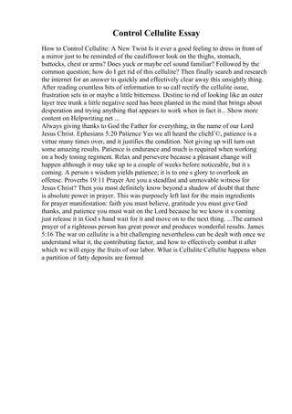 Control Cellulite Essay
How to Control Cellulite: A New Twist Is it ever a good feeling to dress in front of
a mirror just to be reminded of the cauliflower look on the thighs, stomach,
buttocks, chest or arms? Does yuck or maybe eel sound familiar? Followed by the
common question; how do I get rid of this cellulite? Then finally search and research
the internet for an answer to quickly and effectively clear away this unsightly thing.
After reading countless bits of information to so call rectify the cellulite issue,
frustration sets in or maybe a little bitterness. Destine to rid of looking like an outer
layer tree trunk a little negative seed has been planted in the mind that brings about
desperation and trying anything that appears to work when in fact it... Show more
content on Helpwriting.net ...
Always giving thanks to God the Father for everything, in the name of our Lord
Jesus Christ. Ephesians 5:20 Patience Yes we all heard the clichГ©, patience is a
virtue many times over, and it justifies the condition. Not giving up will turn out
some amazing results. Patience is endurance and much is required when working
on a body toning regiment. Relax and persevere because a pleasant change will
happen although it may take up to a couple of weeks before noticeable, but it s
coming. A person s wisdom yields patience; it is to one s glory to overlook an
offense. Proverbs 19:11 Prayer Are you a steadfast and unmovable witness for
Jesus Christ? Then you most definitely know beyond a shadow of doubt that there
is absolute power in prayer. This was purposely left last for the main ingredients
for prayer manifestation: faith you must believe, gratitude you must give God
thanks, and patience you must wait on the Lord because he we know it s coming
just release it in God s hand wait for it and move on to the next thing. ...The earnest
prayer of a righteous person has great power and produces wonderful results. James
5:16 The war on cellulite is a bit challenging nevertheless can be dealt with once we
understand what it, the contributing factor, and how to effectively combat it after
which we will enjoy the fruits of our labor. What is Cellulite Cellulite happens when
a partition of fatty deposits are formed
 