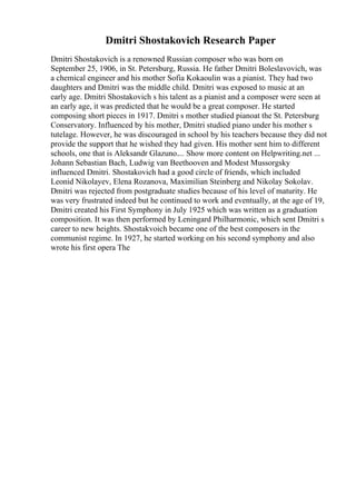 Dmitri Shostakovich Research Paper
Dmitri Shostakovich is a renowned Russian composer who was born on
September 25, 1906, in St. Petersburg, Russia. He father Dmitri Boleslavovich, was
a chemical engineer and his mother Sofia Kokaoulin was a pianist. They had two
daughters and Dmitri was the middle child. Dmitri was exposed to music at an
early age. Dmitri Shostakovich s his talent as a pianist and a composer were seen at
an early age, it was predicted that he would be a great composer. He started
composing short pieces in 1917. Dmitri s mother studied pianoat the St. Petersburg
Conservatory. Influenced by his mother, Dmitri studied piano under his mother s
tutelage. However, he was discouraged in school by his teachers because they did not
provide the support that he wished they had given. His mother sent him to different
schools, one that is Aleksandr Glazuno.... Show more content on Helpwriting.net ...
Johann Sebastian Bach, Ludwig van Beethooven and Modest Mussorgsky
influenced Dmitri. Shostakovich had a good circle of friends, which included
Leonid Nikolayev, Elena Rozanova, Maximilian Steinberg and Nikolay Sokolav.
Dmitri was rejected from postgraduate studies because of his level of maturity. He
was very frustrated indeed but he continued to work and eventually, at the age of 19,
Dmitri created his First Symphony in July 1925 which was written as a graduation
composition. It was then performed by Leningard Philharmonic, which sent Dmitri s
career to new heights. Shostakvoich became one of the best composers in the
communist regime. In 1927, he started working on his second symphony and also
wrote his first opera The
 