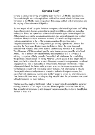 Syriana Essay
Syriana is a movie revolving around the many facets of US Middle East relations.
The movie is split into various plot lines to identify roots of Islamic Militancy and
Terrorism in the Middle East, prospects of democracy and full self determination and
the varying effects of current US policy.
Syriana begins with CIA agent Barnes s attempts to eliminate illegal arms trafficking.
During his mission, Barnes notices that a missile is sold to an unknown individual
and reports this to his supervisors who advise him to disregard the missing missile.
Although not necessarily an American intention, this arms sale is quite real in other
situations. There have been numerous accounts of America selling weapons to
various organizations in the ... Show more content on Helpwriting.net ...
The prince is responsible for selling natural gas drilling rights to the Chinese, thus
angering the Americans. Furthermore, the Prince s father, the emir, has good
relations with America and allows them to keep military personal in his country.
The allowance of US troops is of specific value in comparison, notably, with Saudi
Arabia. This is a major sore spot for many fundamentalists as it is viewed as a
military occupation of holy grounds. Osama bin Laden is known for brandishing
this point as a major reason for hating America (Zeiden 2001). It also angers Prince
Nasir, who believes in reforms to move his country away from dependence on oil and
foreign nations. This is noticeably in opposition to American oil interests, so they
subsequently bomb the Prince as he attempts to secure the throne away from his
brother (emir content with continuing former policies). US interference in Middle
Easter politics is extremely common. America, and other European nations, has
supported both oppressive regimes and military coups to secure oil interests (Zunes;
Pitz, Lecture Modern Iran). In doing so, they have blocked the path to democracy and
self determination for many nations.
The last storyline deals with Bennett Holiday s inquiry into Connex Killen, a merger
creating the world s 23rd largest economy. There is special concern to how Killen,
then a smaller oil company, is able to acquire enormous drilling rights in Kazakhstan.
Bennett is hired as a
 