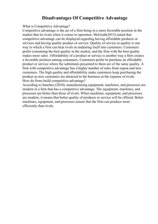 Disadvantages Of Competitive Advantage
What is Competitive Advantage?
Competitive advantage is the act of a firm being in a more favorable position in the
market that its rivals when it comes to operation. McGrath(2013) stated that
competitive advantage can be displayed regarding having affordable products or
services and having quality product or service. Quality of service or quality is one
way to which a firm can beat rivals in endearing itself into customers. Customers
prefer consuming the best quality in the market, and the firm with the best quality
makes more sales. Affordability of a product or service is another way a firm creates
a favorable position among consumers. Customers prefer to purchase an affordable
product or service where the substitutes presented to them are of the same quality. A
firm with competitive advantage has a higher number of sales from repeat and new
customers. The high quality and affordability make customers keep purchasing the
product as new customers are attracted to the business at the expense of rivals.
How do firms build competitive advantage?
According to Sanchez (2010), manufacturing equipment, machines, and processes are
modern in a firm that has a competitive advantage. The equipment, machines, and
processes are better than those of rivals. When machines, equipment, and processes
are modern, it means that better quality of products or service will be offered. Better
machines, equipment, and processes ensure that the firm can produce more
efficiently than rivals.
 