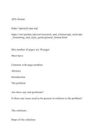 APA format
https://apastyle.apa.org/
https://owl.purdue.edu/owl/research_and_citation/apa_style/apa
_formatting_and_style_guide/general_format.html
Min number of pages are 30 pages
Must have
Contents with page numbers
Abstract
Introduction
The problem
Are there any sub-problems?
Is there any issue need to be present in relation to the problem?
The solutions
Steps of the solutions
 