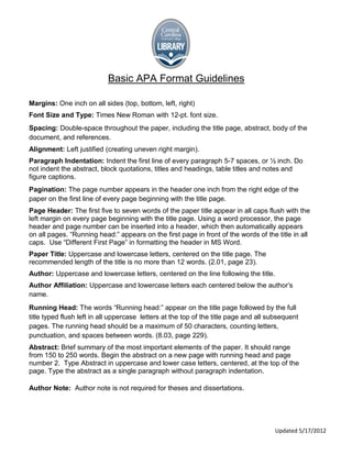 Basic APA Format Guidelines

Margins: One inch on all sides (top, bottom, left, right)
Font Size and Type: Times New Roman with 12-pt. font size.
Spacing: Double-space throughout the paper, including the title page, abstract, body of the
document, and references.
Alignment: Left justified (creating uneven right margin).
Paragraph Indentation: Indent the first line of every paragraph 5-7 spaces, or ½ inch. Do
not indent the abstract, block quotations, titles and headings, table titles and notes and
figure captions.
Pagination: The page number appears in the header one inch from the right edge of the
paper on the first line of every page beginning with the title page.
Page Header: The first five to seven words of the paper title appear in all caps flush with the
left margin on every page beginning with the title page. Using a word processor, the page
header and page number can be inserted into a header, which then automatically appears
on all pages. “Running head:” appears on the first page in front of the words of the title in all
caps. Use “Different First Page” in formatting the header in MS Word.
Paper Title: Uppercase and lowercase letters, centered on the title page. The
recommended length of the title is no more than 12 words. (2.01, page 23).
Author: Uppercase and lowercase letters, centered on the line following the title.
Author Affiliation: Uppercase and lowercase letters each centered below the author’s
name.
Running Head: The words “Running head:” appear on the title page followed by the full
title typed flush left in all uppercase letters at the top of the title page and all subsequent
pages. The running head should be a maximum of 50 characters, counting letters,
punctuation, and spaces between words. (8.03, page 229).
Abstract: Brief summary of the most important elements of the paper. It should range
from 150 to 250 words. Begin the abstract on a new page with running head and page
number 2. Type Abstract in uppercase and lower case letters, centered, at the top of the
page. Type the abstract as a single paragraph without paragraph indentation.

Author Note: Author note is not required for theses and dissertations.




                                                                                      Updated 5/17/2012
 