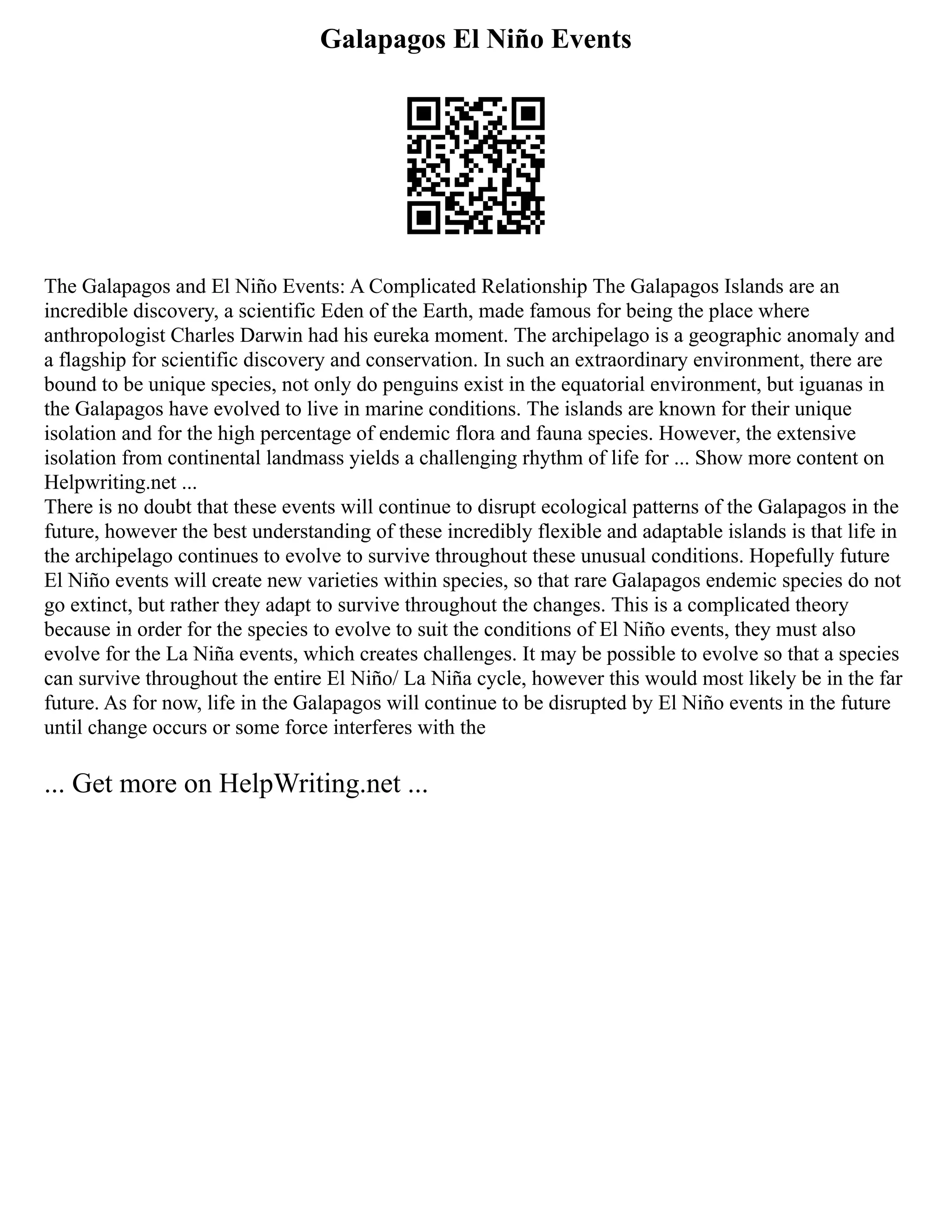 Galapagos El Niño Events
The Galapagos and El Niño Events: A Complicated Relationship The Galapagos Islands are an
incredible discovery, a scientific Eden of the Earth, made famous for being the place where
anthropologist Charles Darwin had his eureka moment. The archipelago is a geographic anomaly and
a flagship for scientific discovery and conservation. In such an extraordinary environment, there are
bound to be unique species, not only do penguins exist in the equatorial environment, but iguanas in
the Galapagos have evolved to live in marine conditions. The islands are known for their unique
isolation and for the high percentage of endemic flora and fauna species. However, the extensive
isolation from continental landmass yields a challenging rhythm of life for ... Show more content on
Helpwriting.net ...
There is no doubt that these events will continue to disrupt ecological patterns of the Galapagos in the
future, however the best understanding of these incredibly flexible and adaptable islands is that life in
the archipelago continues to evolve to survive throughout these unusual conditions. Hopefully future
El Niño events will create new varieties within species, so that rare Galapagos endemic species do not
go extinct, but rather they adapt to survive throughout the changes. This is a complicated theory
because in order for the species to evolve to suit the conditions of El Niño events, they must also
evolve for the La Niña events, which creates challenges. It may be possible to evolve so that a species
can survive throughout the entire El Niño/ La Niña cycle, however this would most likely be in the far
future. As for now, life in the Galapagos will continue to be disrupted by El Niño events in the future
until change occurs or some force interferes with the
... Get more on HelpWriting.net ...
 