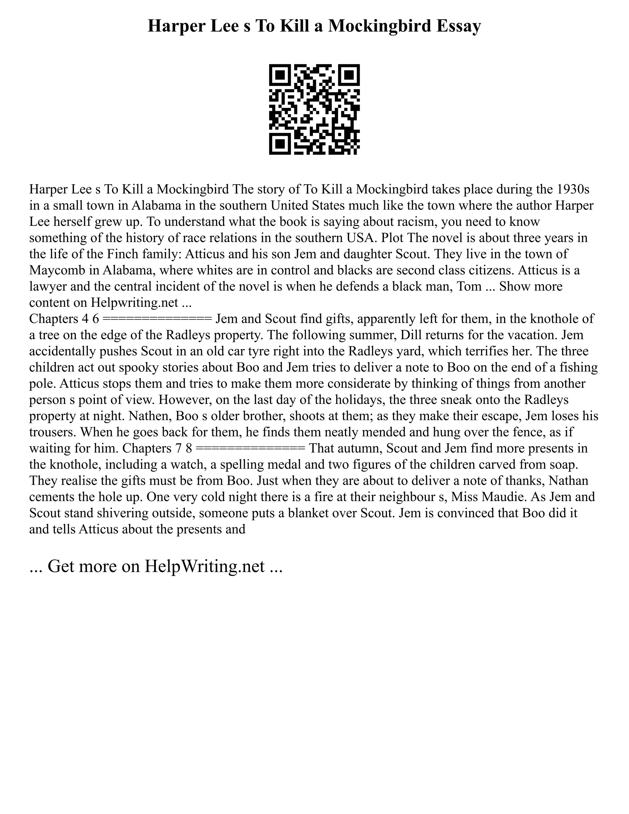 Harper Lee s To Kill a Mockingbird Essay
Harper Lee s To Kill a Mockingbird The story of To Kill a Mockingbird takes place during the 1930s
in a small town in Alabama in the southern United States much like the town where the author Harper
Lee herself grew up. To understand what the book is saying about racism, you need to know
something of the history of race relations in the southern USA. Plot The novel is about three years in
the life of the Finch family: Atticus and his son Jem and daughter Scout. They live in the town of
Maycomb in Alabama, where whites are in control and blacks are second class citizens. Atticus is a
lawyer and the central incident of the novel is when he defends a black man, Tom ... Show more
content on Helpwriting.net ...
Chapters 4 6 ============== Jem and Scout find gifts, apparently left for them, in the knothole of
a tree on the edge of the Radleys property. The following summer, Dill returns for the vacation. Jem
accidentally pushes Scout in an old car tyre right into the Radleys yard, which terrifies her. The three
children act out spooky stories about Boo and Jem tries to deliver a note to Boo on the end of a fishing
pole. Atticus stops them and tries to make them more considerate by thinking of things from another
person s point of view. However, on the last day of the holidays, the three sneak onto the Radleys
property at night. Nathen, Boo s older brother, shoots at them; as they make their escape, Jem loses his
trousers. When he goes back for them, he finds them neatly mended and hung over the fence, as if
waiting for him. Chapters 7 8 ============== That autumn, Scout and Jem find more presents in
the knothole, including a watch, a spelling medal and two figures of the children carved from soap.
They realise the gifts must be from Boo. Just when they are about to deliver a note of thanks, Nathan
cements the hole up. One very cold night there is a fire at their neighbour s, Miss Maudie. As Jem and
Scout stand shivering outside, someone puts a blanket over Scout. Jem is convinced that Boo did it
and tells Atticus about the presents and
... Get more on HelpWriting.net ...
 