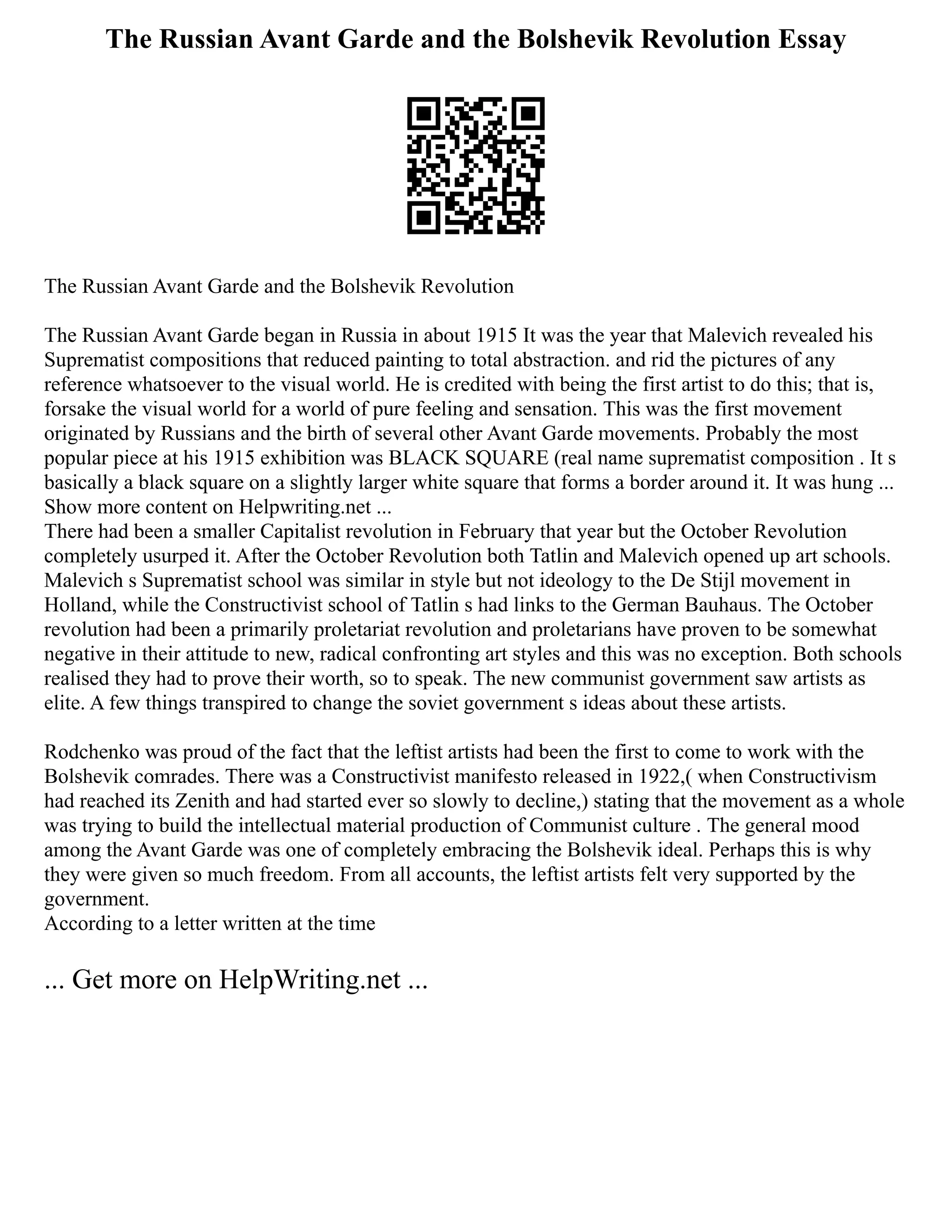 The Russian Avant Garde and the Bolshevik Revolution Essay
The Russian Avant Garde and the Bolshevik Revolution
The Russian Avant Garde began in Russia in about 1915 It was the year that Malevich revealed his
Suprematist compositions that reduced painting to total abstraction. and rid the pictures of any
reference whatsoever to the visual world. He is credited with being the first artist to do this; that is,
forsake the visual world for a world of pure feeling and sensation. This was the first movement
originated by Russians and the birth of several other Avant Garde movements. Probably the most
popular piece at his 1915 exhibition was BLACK SQUARE (real name suprematist composition . It s
basically a black square on a slightly larger white square that forms a border around it. It was hung ...
Show more content on Helpwriting.net ...
There had been a smaller Capitalist revolution in February that year but the October Revolution
completely usurped it. After the October Revolution both Tatlin and Malevich opened up art schools.
Malevich s Suprematist school was similar in style but not ideology to the De Stijl movement in
Holland, while the Constructivist school of Tatlin s had links to the German Bauhaus. The October
revolution had been a primarily proletariat revolution and proletarians have proven to be somewhat
negative in their attitude to new, radical confronting art styles and this was no exception. Both schools
realised they had to prove their worth, so to speak. The new communist government saw artists as
elite. A few things transpired to change the soviet government s ideas about these artists.
Rodchenko was proud of the fact that the leftist artists had been the first to come to work with the
Bolshevik comrades. There was a Constructivist manifesto released in 1922,( when Constructivism
had reached its Zenith and had started ever so slowly to decline,) stating that the movement as a whole
was trying to build the intellectual material production of Communist culture . The general mood
among the Avant Garde was one of completely embracing the Bolshevik ideal. Perhaps this is why
they were given so much freedom. From all accounts, the leftist artists felt very supported by the
government.
According to a letter written at the time
... Get more on HelpWriting.net ...
 