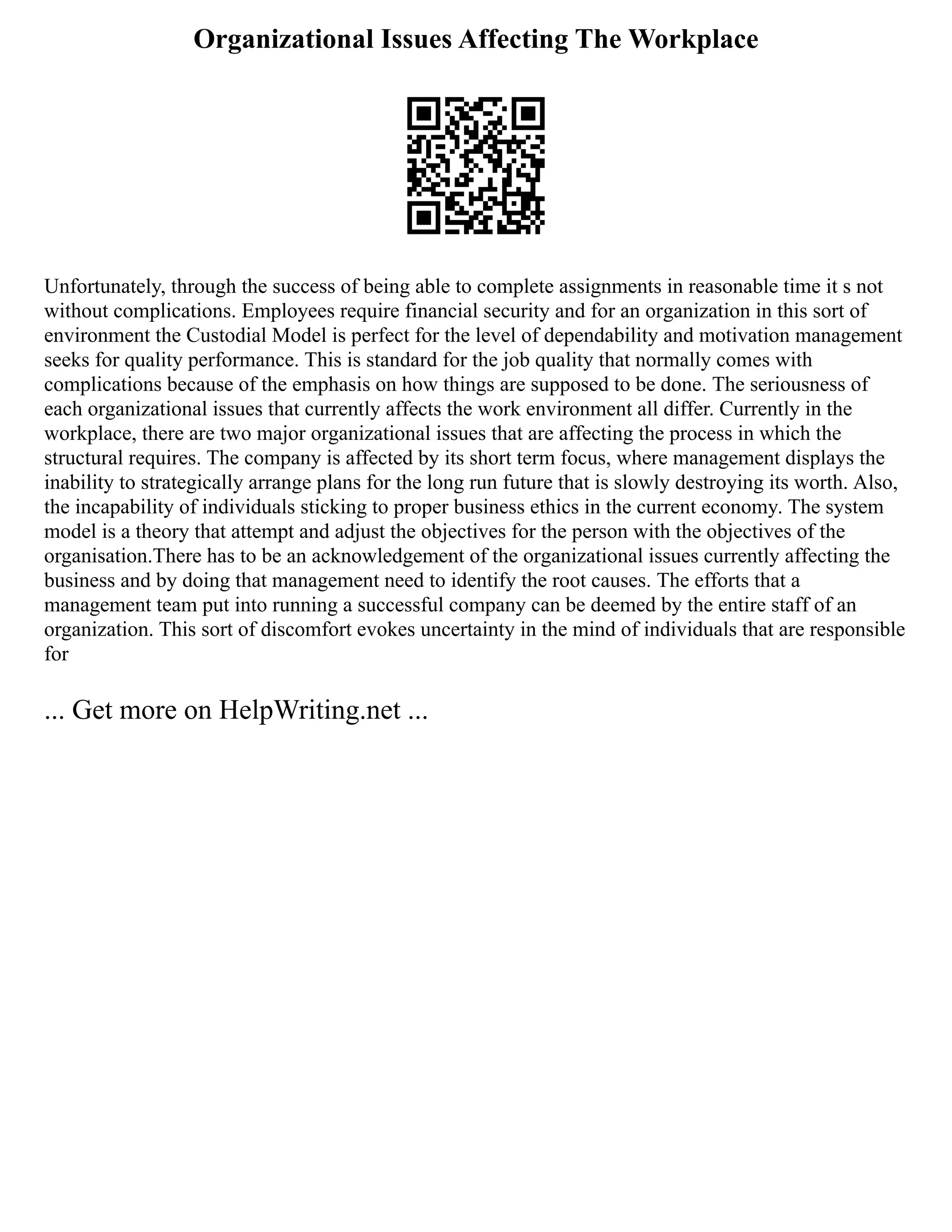 Organizational Issues Affecting The Workplace
Unfortunately, through the success of being able to complete assignments in reasonable time it s not
without complications. Employees require financial security and for an organization in this sort of
environment the Custodial Model is perfect for the level of dependability and motivation management
seeks for quality performance. This is standard for the job quality that normally comes with
complications because of the emphasis on how things are supposed to be done. The seriousness of
each organizational issues that currently affects the work environment all differ. Currently in the
workplace, there are two major organizational issues that are affecting the process in which the
structural requires. The company is affected by its short term focus, where management displays the
inability to strategically arrange plans for the long run future that is slowly destroying its worth. Also,
the incapability of individuals sticking to proper business ethics in the current economy. The system
model is a theory that attempt and adjust the objectives for the person with the objectives of the
organisation.There has to be an acknowledgement of the organizational issues currently affecting the
business and by doing that management need to identify the root causes. The efforts that a
management team put into running a successful company can be deemed by the entire staff of an
organization. This sort of discomfort evokes uncertainty in the mind of individuals that are responsible
for
... Get more on HelpWriting.net ...
 