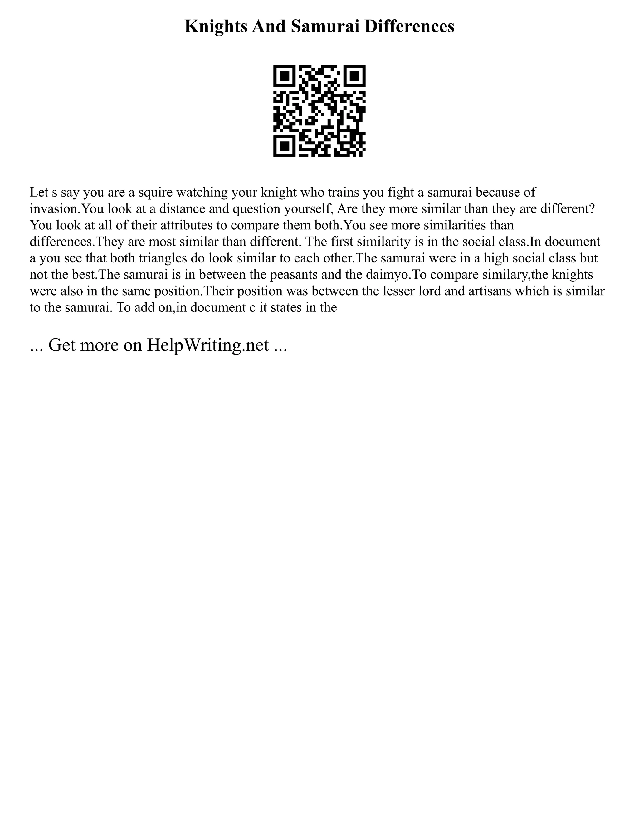 Knights And Samurai Differences
Let s say you are a squire watching your knight who trains you fight a samurai because of
invasion.You look at a distance and question yourself, Are they more similar than they are different?
You look at all of their attributes to compare them both.You see more similarities than
differences.They are most similar than different. The first similarity is in the social class.In document
a you see that both triangles do look similar to each other.The samurai were in a high social class but
not the best.The samurai is in between the peasants and the daimyo.To compare similary,the knights
were also in the same position.Their position was between the lesser lord and artisans which is similar
to the samurai. To add on,in document c it states in the
... Get more on HelpWriting.net ...
 