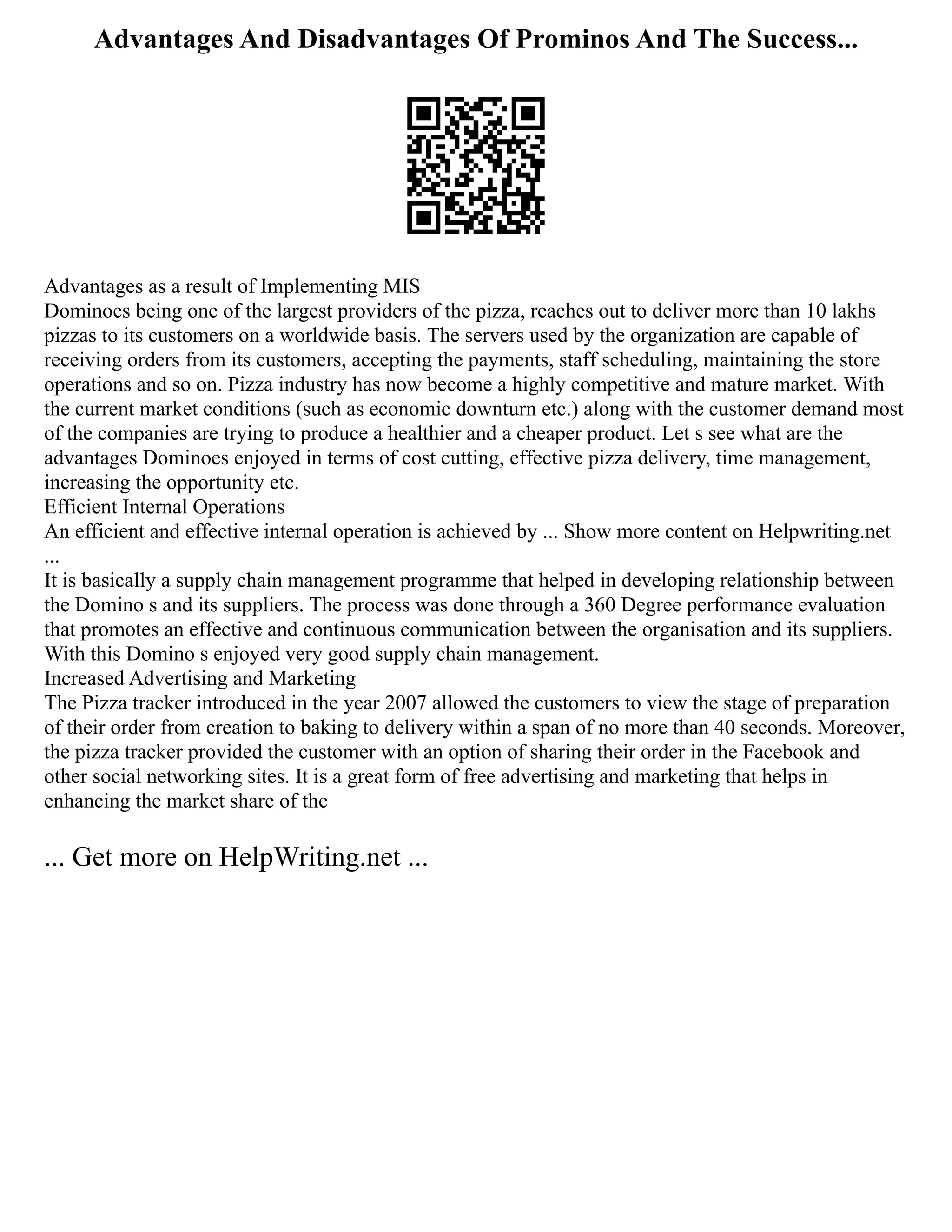 Advantages And Disadvantages Of Prominos And The Success...
Advantages as a result of Implementing MIS
Dominoes being one of the largest providers of the pizza, reaches out to deliver more than 10 lakhs
pizzas to its customers on a worldwide basis. The servers used by the organization are capable of
receiving orders from its customers, accepting the payments, staff scheduling, maintaining the store
operations and so on. Pizza industry has now become a highly competitive and mature market. With
the current market conditions (such as economic downturn etc.) along with the customer demand most
of the companies are trying to produce a healthier and a cheaper product. Let s see what are the
advantages Dominoes enjoyed in terms of cost cutting, effective pizza delivery, time management,
increasing the opportunity etc.
Efficient Internal Operations
An efficient and effective internal operation is achieved by ... Show more content on Helpwriting.net
...
It is basically a supply chain management programme that helped in developing relationship between
the Domino s and its suppliers. The process was done through a 360 Degree performance evaluation
that promotes an effective and continuous communication between the organisation and its suppliers.
With this Domino s enjoyed very good supply chain management.
Increased Advertising and Marketing
The Pizza tracker introduced in the year 2007 allowed the customers to view the stage of preparation
of their order from creation to baking to delivery within a span of no more than 40 seconds. Moreover,
the pizza tracker provided the customer with an option of sharing their order in the Facebook and
other social networking sites. It is a great form of free advertising and marketing that helps in
enhancing the market share of the
... Get more on HelpWriting.net ...
 