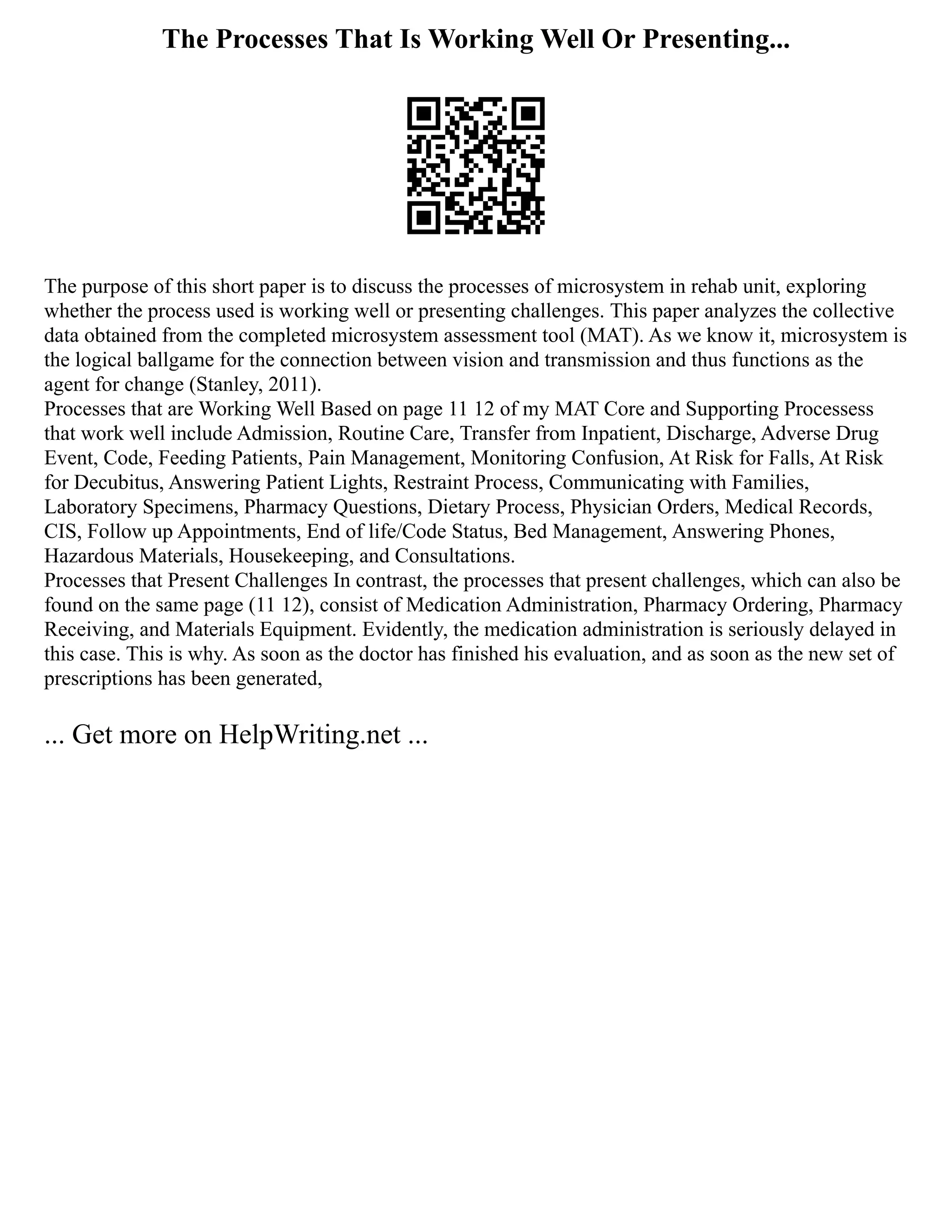 The Processes That Is Working Well Or Presenting...
The purpose of this short paper is to discuss the processes of microsystem in rehab unit, exploring
whether the process used is working well or presenting challenges. This paper analyzes the collective
data obtained from the completed microsystem assessment tool (MAT). As we know it, microsystem is
the logical ballgame for the connection between vision and transmission and thus functions as the
agent for change (Stanley, 2011).
Processes that are Working Well Based on page 11 12 of my MAT Core and Supporting Processess
that work well include Admission, Routine Care, Transfer from Inpatient, Discharge, Adverse Drug
Event, Code, Feeding Patients, Pain Management, Monitoring Confusion, At Risk for Falls, At Risk
for Decubitus, Answering Patient Lights, Restraint Process, Communicating with Families,
Laboratory Specimens, Pharmacy Questions, Dietary Process, Physician Orders, Medical Records,
CIS, Follow up Appointments, End of life/Code Status, Bed Management, Answering Phones,
Hazardous Materials, Housekeeping, and Consultations.
Processes that Present Challenges In contrast, the processes that present challenges, which can also be
found on the same page (11 12), consist of Medication Administration, Pharmacy Ordering, Pharmacy
Receiving, and Materials Equipment. Evidently, the medication administration is seriously delayed in
this case. This is why. As soon as the doctor has finished his evaluation, and as soon as the new set of
prescriptions has been generated,
... Get more on HelpWriting.net ...
 