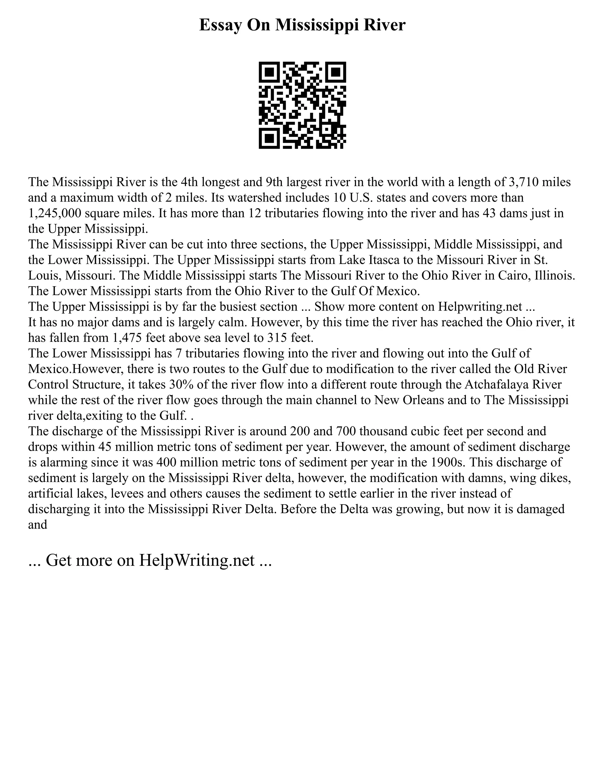 Essay On Mississippi River
The Mississippi River is the 4th longest and 9th largest river in the world with a length of 3,710 miles
and a maximum width of 2 miles. Its watershed includes 10 U.S. states and covers more than
1,245,000 square miles. It has more than 12 tributaries flowing into the river and has 43 dams just in
the Upper Mississippi.
The Mississippi River can be cut into three sections, the Upper Mississippi, Middle Mississippi, and
the Lower Mississippi. The Upper Mississippi starts from Lake Itasca to the Missouri River in St.
Louis, Missouri. The Middle Mississippi starts The Missouri River to the Ohio River in Cairo, Illinois.
The Lower Mississippi starts from the Ohio River to the Gulf Of Mexico.
The Upper Mississippi is by far the busiest section ... Show more content on Helpwriting.net ...
It has no major dams and is largely calm. However, by this time the river has reached the Ohio river, it
has fallen from 1,475 feet above sea level to 315 feet.
The Lower Mississippi has 7 tributaries flowing into the river and flowing out into the Gulf of
Mexico.However, there is two routes to the Gulf due to modification to the river called the Old River
Control Structure, it takes 30% of the river flow into a different route through the Atchafalaya River
while the rest of the river flow goes through the main channel to New Orleans and to The Mississippi
river delta,exiting to the Gulf. .
The discharge of the Mississippi River is around 200 and 700 thousand cubic feet per second and
drops within 45 million metric tons of sediment per year. However, the amount of sediment discharge
is alarming since it was 400 million metric tons of sediment per year in the 1900s. This discharge of
sediment is largely on the Mississippi River delta, however, the modification with damns, wing dikes,
artificial lakes, levees and others causes the sediment to settle earlier in the river instead of
discharging it into the Mississippi River Delta. Before the Delta was growing, but now it is damaged
and
... Get more on HelpWriting.net ...
 