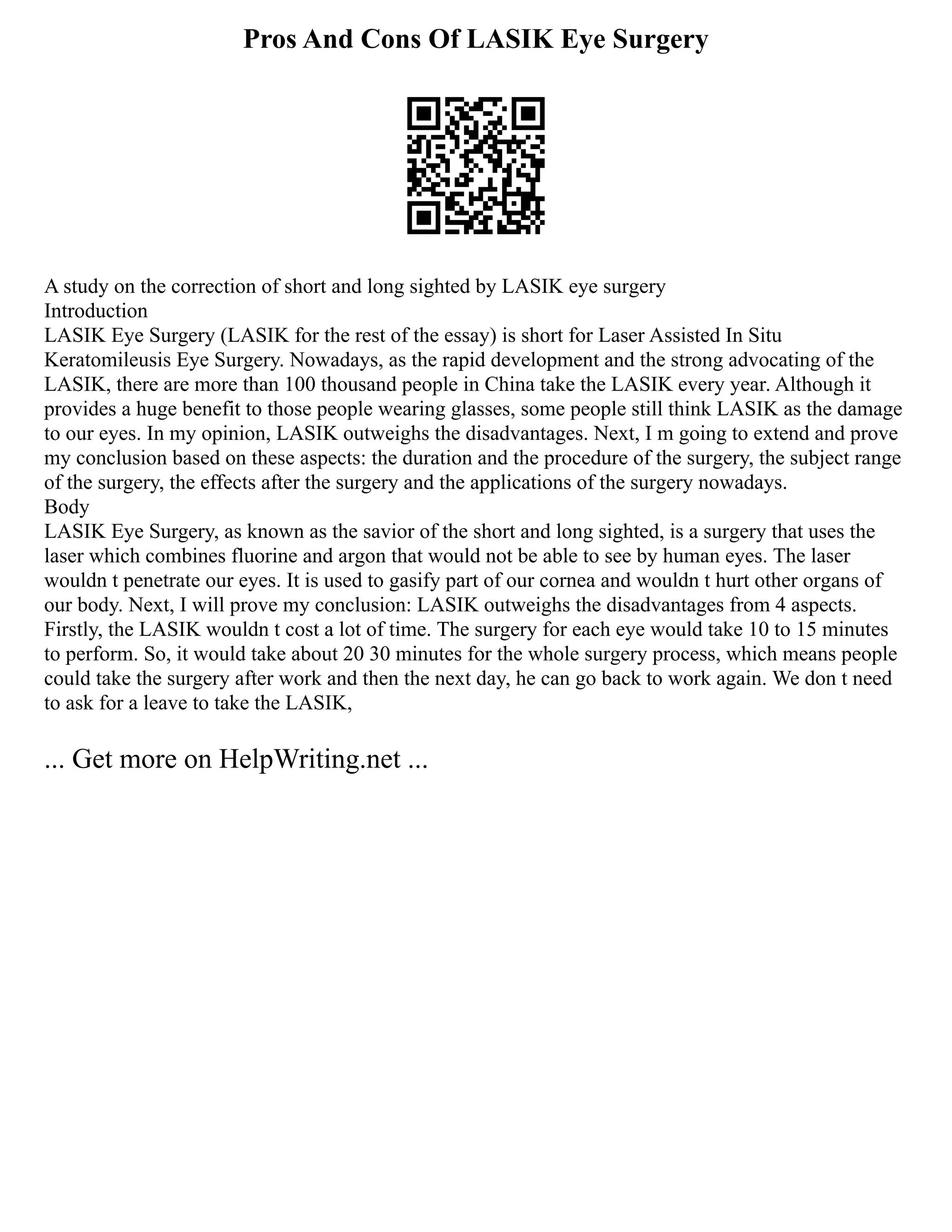Pros And Cons Of LASIK Eye Surgery
A study on the correction of short and long sighted by LASIK eye surgery
Introduction
LASIK Eye Surgery (LASIK for the rest of the essay) is short for Laser Assisted In Situ
Keratomileusis Eye Surgery. Nowadays, as the rapid development and the strong advocating of the
LASIK, there are more than 100 thousand people in China take the LASIK every year. Although it
provides a huge benefit to those people wearing glasses, some people still think LASIK as the damage
to our eyes. In my opinion, LASIK outweighs the disadvantages. Next, I m going to extend and prove
my conclusion based on these aspects: the duration and the procedure of the surgery, the subject range
of the surgery, the effects after the surgery and the applications of the surgery nowadays.
Body
LASIK Eye Surgery, as known as the savior of the short and long sighted, is a surgery that uses the
laser which combines fluorine and argon that would not be able to see by human eyes. The laser
wouldn t penetrate our eyes. It is used to gasify part of our cornea and wouldn t hurt other organs of
our body. Next, I will prove my conclusion: LASIK outweighs the disadvantages from 4 aspects.
Firstly, the LASIK wouldn t cost a lot of time. The surgery for each eye would take 10 to 15 minutes
to perform. So, it would take about 20 30 minutes for the whole surgery process, which means people
could take the surgery after work and then the next day, he can go back to work again. We don t need
to ask for a leave to take the LASIK,
... Get more on HelpWriting.net ...
 