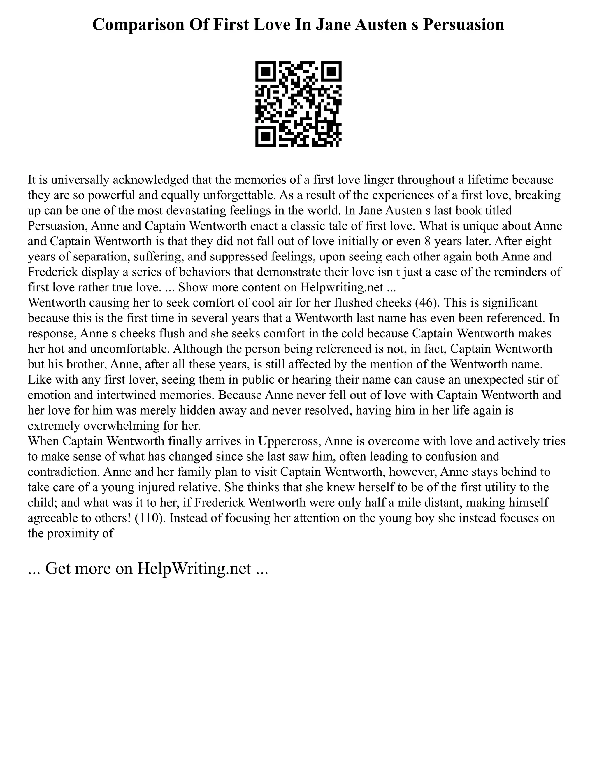 Comparison Of First Love In Jane Austen s Persuasion
It is universally acknowledged that the memories of a first love linger throughout a lifetime because
they are so powerful and equally unforgettable. As a result of the experiences of a first love, breaking
up can be one of the most devastating feelings in the world. In Jane Austen s last book titled
Persuasion, Anne and Captain Wentworth enact a classic tale of first love. What is unique about Anne
and Captain Wentworth is that they did not fall out of love initially or even 8 years later. After eight
years of separation, suffering, and suppressed feelings, upon seeing each other again both Anne and
Frederick display a series of behaviors that demonstrate their love isn t just a case of the reminders of
first love rather true love. ... Show more content on Helpwriting.net ...
Wentworth causing her to seek comfort of cool air for her flushed cheeks (46). This is significant
because this is the first time in several years that a Wentworth last name has even been referenced. In
response, Anne s cheeks flush and she seeks comfort in the cold because Captain Wentworth makes
her hot and uncomfortable. Although the person being referenced is not, in fact, Captain Wentworth
but his brother, Anne, after all these years, is still affected by the mention of the Wentworth name.
Like with any first lover, seeing them in public or hearing their name can cause an unexpected stir of
emotion and intertwined memories. Because Anne never fell out of love with Captain Wentworth and
her love for him was merely hidden away and never resolved, having him in her life again is
extremely overwhelming for her.
When Captain Wentworth finally arrives in Uppercross, Anne is overcome with love and actively tries
to make sense of what has changed since she last saw him, often leading to confusion and
contradiction. Anne and her family plan to visit Captain Wentworth, however, Anne stays behind to
take care of a young injured relative. She thinks that she knew herself to be of the first utility to the
child; and what was it to her, if Frederick Wentworth were only half a mile distant, making himself
agreeable to others! (110). Instead of focusing her attention on the young boy she instead focuses on
the proximity of
... Get more on HelpWriting.net ...
 